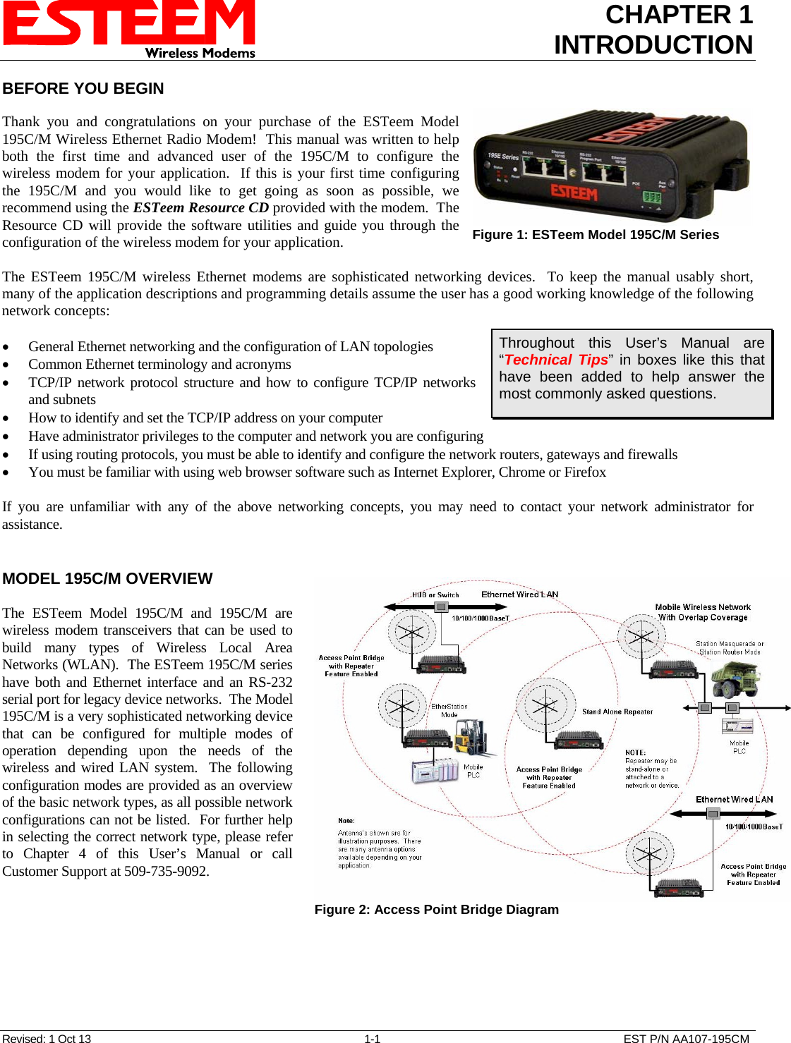 CHAPTER 1 INTRODUCTION  BEFORE YOU BEGIN   Thank you and congratulations on your purchase of the ESTeem Model 195C/M Wireless Ethernet Radio Modem!  This manual was written to help both the first time and advanced user of the 195C/M to configure the wireless modem for your application.  If this is your first time configuring the 195C/M and you would like to get going as soon as possible, we recommend using the ESTeem Resource CD provided with the modem.  The Resource CD will provide the software utilities and guide you through the configuration of the wireless modem for your application.  Figure 1: ESTeem Model 195C/M Series   The ESTeem 195C/M wireless Ethernet modems are sophisticated networking devices.  To keep the manual usably short, many of the application descriptions and programming details assume the user has a good working knowledge of the following network concepts:  Throughout this User’s Manual are “Technical Tips” in boxes like this that have been added to help answer the most commonly asked questions. • General Ethernet networking and the configuration of LAN topologies  • Common Ethernet terminology and acronyms • TCP/IP network protocol structure and how to configure TCP/IP networks and subnets • How to identify and set the TCP/IP address on your computer • Have administrator privileges to the computer and network you are configuring • If using routing protocols, you must be able to identify and configure the network routers, gateways and firewalls • You must be familiar with using web browser software such as Internet Explorer, Chrome or Firefox  If you are unfamiliar with any of the above networking concepts, you may need to contact your network administrator for assistance.   MODEL 195C/M OVERVIEW  Figure 2: Access Point Bridge Diagram   The ESTeem Model 195C/M and 195C/M are wireless modem transceivers that can be used to build many types of Wireless Local Area Networks (WLAN).  The ESTeem 195C/M series have both and Ethernet interface and an RS-232 serial port for legacy device networks.  The Model 195C/M is a very sophisticated networking device that can be configured for multiple modes of operation depending upon the needs of the wireless and wired LAN system.  The following configuration modes are provided as an overview of the basic network types, as all possible network configurations can not be listed.  For further help in selecting the correct network type, please refer to Chapter 4 of this User’s Manual or call Customer Support at 509-735-9092.  Revised: 1 Oct 13  1-1  EST P/N AA107-195CM 