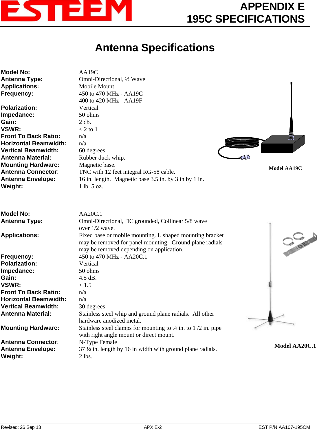 APPENDIX E  195C SPECIFICATIONS   Antenna Specifications   Revised: 26 Sep 13  APX E-2  EST P/N AA107-195CM Model No:    AA19C Antenna Type:   Omni-Directional, ½ Wave  Applications:    Mobile Mount. Frequency:    450 to 470 MHz - AA19C       400 to 420 MHz - AA19F  Polarization:    Vertical Impedance:    50 ohms Gain:     2 db. VSWR:      &lt; 2 to 1  Front To Back Ratio:   n/a Horizontal Beamwidth:  n/a Vertical Beamwidth:      60 degrees Antenna Material:     Rubber duck whip.  Mounting Hardware:      Magnetic base.   Model AA19CAntenna Connector:    TNC with 12 feet integral RG-58 cable. Antenna Envelope:   16 in. length.  Magnetic base 3.5 in. by 3 in by 1 in. Weight:           1 lb. 5 oz.     Model No:    AA20C.1 Antenna Type:   Omni-Directional, DC grounded, Collinear 5/8 wave over 1/2 wave.    Model AA20C.1   Applications:       Fixed base or mobile mounting. L shaped mounting bracket may be removed for panel mounting.  Ground plane radials may be removed depending on application. Frequency:    450 to 470 MHz - AA20C.1 Polarization:    Vertical Impedance:    50 ohms Gain:     4.5 dB. VSWR:      &lt; 1.5  Front To Back Ratio:   n/a Horizontal Beamwidth:  n/a Vertical Beamwidth:      30 degrees Antenna Material:     Stainless steel whip and ground plane radials.  All other hardware anodized metal.  Mounting Hardware:      Stainless steel clamps for mounting to ¾ in. to 1 /2 in. pipe with right angle mount or direct mount.  Antenna Connector:   N-Type Female Antenna Envelope:   37 ½ in. length by 16 in width with ground plane radials. Weight:       2 lbs. 