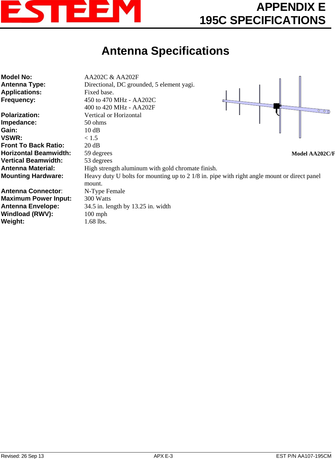 APPENDIX E  195C SPECIFICATIONS   Antenna Specifications   Revised: 26 Sep 13  APX E-3  EST P/N AA107-195CM  Model AA202C/FModel No:    AA202C &amp; AA202F Antenna Type:      Directional, DC grounded, 5 element yagi.  Applications:    Fixed base. Frequency:    450 to 470 MHz - AA202C       400 to 420 MHz - AA202F  Polarization:    Vertical or Horizontal Impedance:    50 ohms Gain:     10 dB VSWR:      &lt; 1.5  Front To Back Ratio:   20 dB Horizontal Beamwidth:  59 degrees Vertical Beamwidth:      53 degrees Antenna Material:     High strength aluminum with gold chromate finish.  Mounting Hardware:      Heavy duty U bolts for mounting up to 2 1/8 in. pipe with right angle mount or direct panel mount. Antenna Connector:   N-Type Female Maximum Power Input: 300 Watts Antenna Envelope:    34.5 in. length by 13.25 in. width Windload (RWV):   100 mph Weight:     1.68 lbs.        