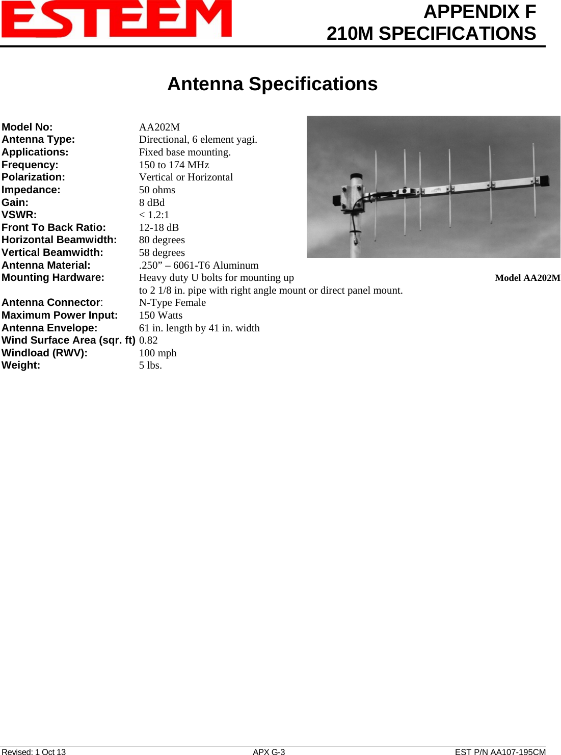  APPENDIX F  210M SPECIFICATIONS   Antenna Specifications   Revised: 1 Oct 13  APX G-3  EST P/N AA107-195CM Model No:    AA202M Antenna Type:      Directional, 6 element yagi.  Applications:    Fixed base mounting. Frequency:    150 to 174 MHz  Polarization:    Vertical or Horizontal Impedance:    50 ohms Gain:     8 dBd VSWR:      &lt; 1.2:1  Front To Back Ratio:   12-18 dB Horizontal Beamwidth:  80 degrees Vertical Beamwidth:      58 degrees Antenna Material:     .250” – 6061-T6 Aluminum  Mounting Hardware:      Heavy duty U bolts for mounting up to 2 1/8 in. pipe with right angle mount or direct panel mount.   Model AA202MAntenna Connector:   N-Type Female Maximum Power Input: 150 Watts Antenna Envelope:    61 in. length by 41 in. width Wind Surface Area (sqr. ft) 0.82 Windload (RWV):   100 mph Weight:     5 lbs.        