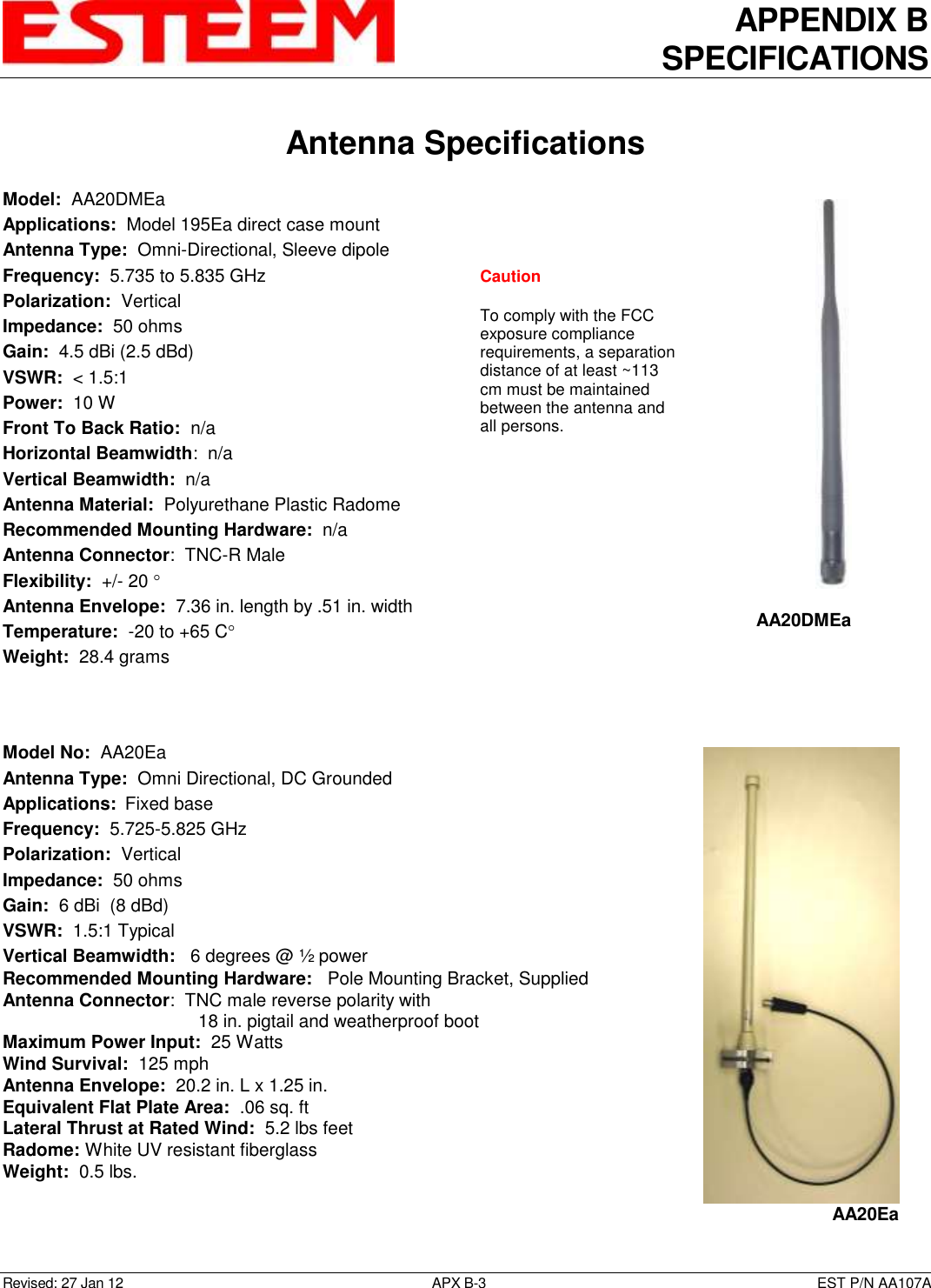 APPENDIX B SPECIFICATIONS   Antenna Specifications  Revised: 27 Jan 12  APX B-3  EST P/N AA107A Model:  AA20DMEa  Applications:  Model 195Ea direct case mount Antenna Type:  Omni-Directional, Sleeve dipole Frequency:  5.735 to 5.835 GHz Polarization:  Vertical Impedance:  50 ohms Gain:  4.5 dBi (2.5 dBd) VSWR:  &lt; 1.5:1  Power:  10 W  Front To Back Ratio:  n/a Horizontal Beamwidth:  n/a Vertical Beamwidth:  n/a Antenna Material:  Polyurethane Plastic Radome  Recommended Mounting Hardware:  n/a Antenna Connector:  TNC-R Male  Flexibility:  +/- 20   Antenna Envelope:  7.36 in. length by .51 in. width Temperature:  -20 to +65 C  Weight:  28.4 grams    Model No:  AA20Ea Antenna Type:  Omni Directional, DC Grounded Applications:  Fixed base Frequency:  5.725-5.825 GHz  Polarization:  Vertical Impedance:  50 ohms Gain:  6 dBi  (8 dBd) VSWR:  1.5:1 Typical  Vertical Beamwidth:   6 degrees @ ½ power Recommended Mounting Hardware:   Pole Mounting Bracket, Supplied Antenna Connector:  TNC male reverse polarity with  18 in. pigtail and weatherproof boot Maximum Power Input:  25 Watts Wind Survival:  125 mph Antenna Envelope:  20.2 in. L x 1.25 in. Equivalent Flat Plate Area:  .06 sq. ft Lateral Thrust at Rated Wind:  5.2 lbs feet Radome: White UV resistant fiberglass Weight:  0.5 lbs.    AA20DMEa  AA20Ea Caution  To comply with the FCC exposure compliance requirements, a separation distance of at least ~113 cm must be maintained between the antenna and all persons.  