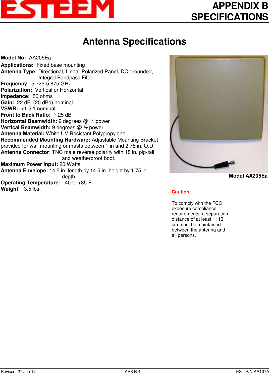 APPENDIX B SPECIFICATIONS   Antenna Specifications  Revised: 27 Jan 12  APX B-4  EST P/N AA107A Model No:  AA205Ea Applications:  Fixed base mounting  Antenna Type: Directional, Linear Polarized Panel, DC grounded, Integral Bandpass Filter Frequency:  5.725-5.875 GHz Polarization:  Vertical or Horizontal Impedance:  50 ohms Gain:  22 dBi (20 dBd) nominal VSWR:  &lt;1.5:1 nominal  Front to Back Ratio:  ≥ 25 dB Horizontal Beamwidth: 9 degrees @ ½ power Vertical Beamwidth: 9 degrees @ ½ power Antenna Material: White UV Resistant Polypropylene Recommended Mounting Hardware: Adjustable Mounting Bracket provided for wall mounting or masts between 1 in and 2.75 in. O.D. Antenna Connector: TNC male reverse polarity with 18 in. pig-tail and weatherproof boot. Maximum Power Input: 20 Watts Antenna Envelope: 14.5 in. length by 14.5 in. height by 1.75 in. depth Operating Temperature:  -40 to +85 F. Weight:   3.5 lbs.         Model AA205Ea Caution  To comply with the FCC exposure compliance requirements, a separation distance of at least ~113 cm must be maintained between the antenna and all persons.  