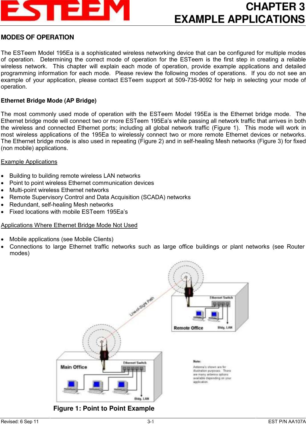 CHAPTER 3 EXAMPLE APPLICATIONS  Revised: 6 Sep 11  3-1  EST P/N AA107A MODES OF OPERATION  The ESTeem Model 195Ea is a sophisticated wireless networking device that can be configured for multiple modes of  operation.    Determining  the  correct  mode  of  operation  for  the  ESTeem  is  the  first  step  in  creating  a  reliable wireless  network.    This  chapter  will  explain  each  mode  of  operation,  provide  example  applications  and  detailed programming information for each mode.  Please review the following modes of operations.  If you do not see an example  of  your application, please contact  ESTeem  support  at 509-735-9092  for  help in selecting  your mode  of operation.  Ethernet Bridge Mode (AP Bridge)  The  most  commonly  used  mode  of  operation  with  the  ESTeem  Model  195Ea  is  the  Ethernet  bridge  mode.    The Ethernet bridge mode will connect two or more ESTeem 195Ea’s while passing all network traffic that arrives in both the  wireless  and  connected  Ethernet  ports;  including all  global  network  traffic  (Figure  1).    This  mode  will work  in most  wireless  applications of  the  195Ea  to  wirelessly  connect  two  or  more  remote  Ethernet devices or  networks.  The Ethernet bridge mode is also used in repeating (Figure 2) and in self-healing Mesh networks (Figure 3) for fixed (non mobile) applications.  Example Applications    Building to building remote wireless LAN networks   Point to point wireless Ethernet communication devices   Multi-point wireless Ethernet networks   Remote Supervisory Control and Data Acquisition (SCADA) networks   Redundant, self-healing Mesh networks   Fixed locations with mobile ESTeem 195Ea’s  Applications Where Ethernet Bridge Mode Not Used    Mobile applications (see Mobile Clients)   Connections  to  large  Ethernet  traffic  networks  such  as  large  office  buildings  or  plant  networks  (see  Router modes)   Figure 1: Point to Point Example  