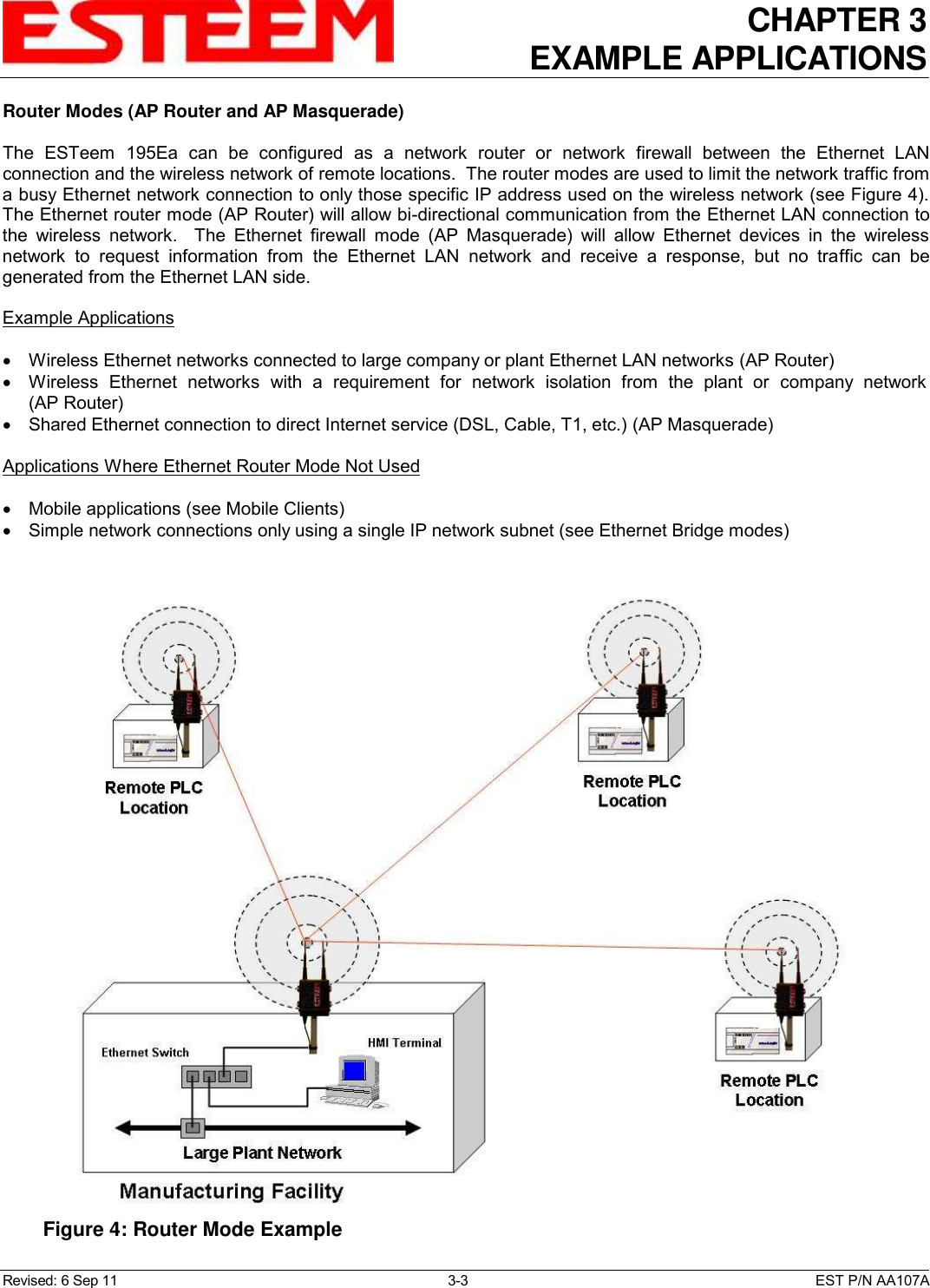 CHAPTER 3 EXAMPLE APPLICATIONS  Revised: 6 Sep 11  3-3  EST P/N AA107A Router Modes (AP Router and AP Masquerade)  The  ESTeem  195Ea  can  be  configured  as  a  network  router  or  network  firewall  between  the  Ethernet  LAN connection and the wireless network of remote locations.  The router modes are used to limit the network traffic from a busy Ethernet network connection to only those specific IP address used on the wireless network (see Figure 4). The Ethernet router mode (AP Router) will allow bi-directional communication from the Ethernet LAN connection to the  wireless  network.    The  Ethernet  firewall  mode  (AP  Masquerade)  will  allow  Ethernet  devices  in  the  wireless network  to  request  information  from  the  Ethernet  LAN  network  and  receive  a  response,  but  no  traffic  can  be generated from the Ethernet LAN side.  Example Applications    Wireless Ethernet networks connected to large company or plant Ethernet LAN networks (AP Router)   Wireless  Ethernet  networks  with  a  requirement  for  network  isolation  from  the  plant  or  company  network (AP Router)   Shared Ethernet connection to direct Internet service (DSL, Cable, T1, etc.) (AP Masquerade)  Applications Where Ethernet Router Mode Not Used    Mobile applications (see Mobile Clients)   Simple network connections only using a single IP network subnet (see Ethernet Bridge modes)   Figure 4: Router Mode Example  