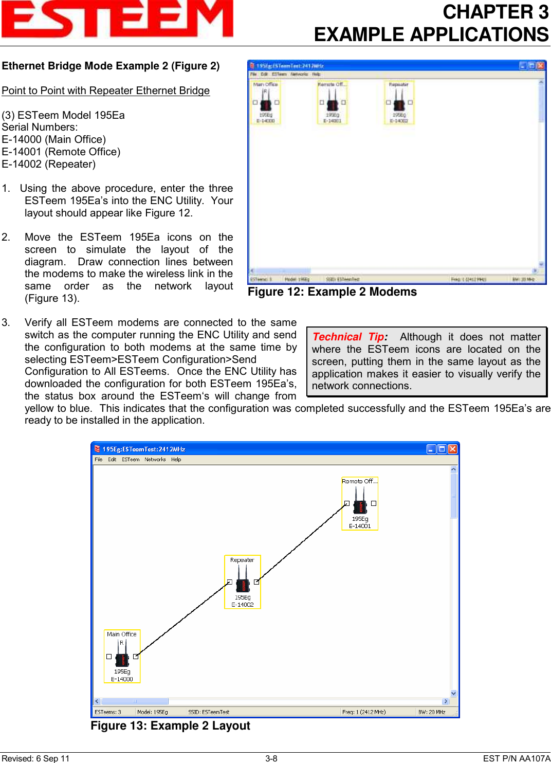 CHAPTER 3 EXAMPLE APPLICATIONS  Revised: 6 Sep 11  3-8  EST P/N AA107A Ethernet Bridge Mode Example 2 (Figure 2)  Point to Point with Repeater Ethernet Bridge  (3) ESTeem Model 195Ea Serial Numbers: E-14000 (Main Office) E-14001 (Remote Office) E-14002 (Repeater)  1.    Using  the  above  procedure,  enter  the  three ESTeem 195Ea’s into the ENC Utility.  Your layout should appear like Figure 12.   2.    Move  the  ESTeem  195Ea  icons  on  the screen  to  simulate  the  layout  of  the diagram.    Draw  connection  lines  between the modems to make the wireless link in the same  order  as  the  network  layout (Figure 13).  3.    Verify  all  ESTeem  modems  are  connected  to  the  same switch as the computer running the ENC Utility and send the  configuration  to  both  modems  at  the  same  time  by selecting ESTeem&gt;ESTeem Configuration&gt;Send Configuration to All ESTeems.  Once the ENC Utility has downloaded the configuration for both ESTeem 195Ea’s, the  status  box  around  the  ESTeem‘s  will  change  from yellow to blue.  This indicates that the configuration was completed successfully and the ESTeem 195Ea’s are ready to be installed in the application. Technical  Tip:    Although  it  does  not  matter where  the  ESTeem  icons  are  located  on  the screen,  putting  them  in  the  same  layout as  the application makes  it easier to visually verify the network connections.  Figure 12: Example 2 Modems   Figure 13: Example 2 Layout  