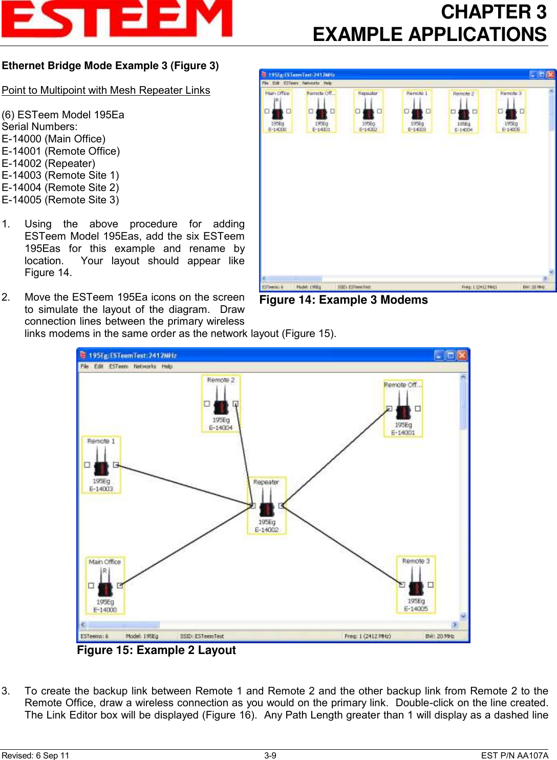 CHAPTER 3 EXAMPLE APPLICATIONS  Revised: 6 Sep 11  3-9  EST P/N AA107A Ethernet Bridge Mode Example 3 (Figure 3)  Point to Multipoint with Mesh Repeater Links  (6) ESTeem Model 195Ea Serial Numbers: E-14000 (Main Office) E-14001 (Remote Office) E-14002 (Repeater) E-14003 (Remote Site 1) E-14004 (Remote Site 2) E-14005 (Remote Site 3)  1.    Using  the  above  procedure  for  adding ESTeem  Model 195Eas, add the six ESTeem 195Eas  for  this  example  and  rename  by location.    Your  layout  should  appear  like Figure 14.   2.    Move the ESTeem 195Ea icons on the screen to  simulate  the  layout  of  the  diagram.    Draw connection lines between the primary wireless links modems in the same order as the network layout (Figure 15).  3.    To create the backup link between Remote 1 and Remote 2 and the other backup link from Remote 2 to the Remote Office, draw a wireless connection as you would on the primary link.  Double-click on the line created.  The Link Editor box will be displayed (Figure 16).  Any Path Length greater than 1 will display as a dashed line  Figure 14: Example 3 Modems   Figure 15: Example 2 Layout  
