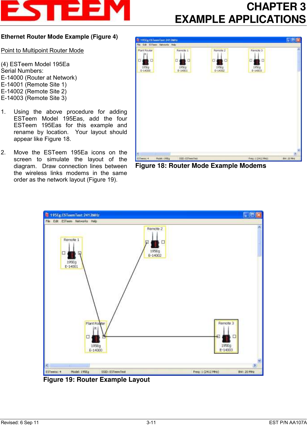 CHAPTER 3 EXAMPLE APPLICATIONS  Revised: 6 Sep 11  3-11  EST P/N AA107A Ethernet Router Mode Example (Figure 4)  Point to Multipoint Router Mode  (4) ESTeem Model 195Ea Serial Numbers: E-14000 (Router at Network) E-14001 (Remote Site 1) E-14002 (Remote Site 2) E-14003 (Remote Site 3)  1.    Using  the  above  procedure  for  adding ESTeem  Model  195Eas,  add  the  four ESTeem  195Eas  for  this  example  and rename  by  location.    Your  layout  should appear like Figure 18.   2.    Move  the  ESTeem  195Ea  icons  on  the screen  to  simulate  the  layout  of  the diagram.    Draw  connection  lines  between the  wireless  links  modems  in  the  same order as the network layout (Figure 19).    Figure 18: Router Mode Example Modems    Figure 19: Router Example Layout 