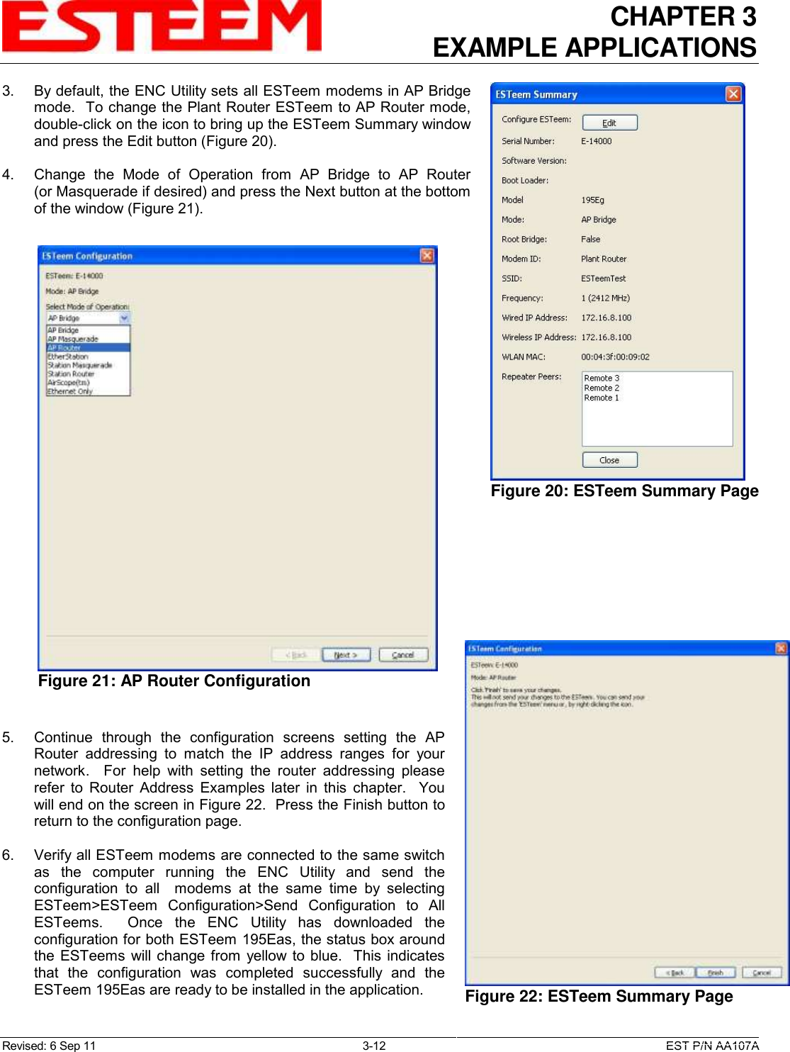 CHAPTER 3 EXAMPLE APPLICATIONS  Revised: 6 Sep 11  3-12  EST P/N AA107A 3.    By default, the ENC Utility sets all ESTeem modems in AP Bridge mode.  To change the Plant Router ESTeem to AP Router mode, double-click on the icon to bring up the ESTeem Summary window and press the Edit button (Figure 20).  4.    Change  the  Mode  of  Operation  from  AP  Bridge  to  AP  Router (or Masquerade if desired) and press the Next button at the bottom of the window (Figure 21).        5.    Continue  through  the  configuration  screens  setting  the  AP Router  addressing  to  match  the  IP  address  ranges  for  your network.    For  help  with  setting  the  router  addressing  please refer  to  Router  Address  Examples  later  in  this  chapter.    You will end on the screen in Figure 22.  Press the Finish button to return to the configuration page.  6.    Verify all ESTeem modems are connected to the same switch as  the  computer  running  the  ENC  Utility  and  send  the configuration  to  all    modems  at  the  same  time  by  selecting ESTeem&gt;ESTeem  Configuration&gt;Send  Configuration  to  All ESTeems.    Once  the  ENC  Utility  has  downloaded  the configuration for both ESTeem 195Eas, the status box around the ESTeems  will change  from  yellow to blue.  This indicates that  the  configuration  was  completed  successfully  and  the ESTeem 195Eas are ready to be installed in the application.  Figure 21: AP Router Configuration   Figure 20: ESTeem Summary Page    Figure 22: ESTeem Summary Page   