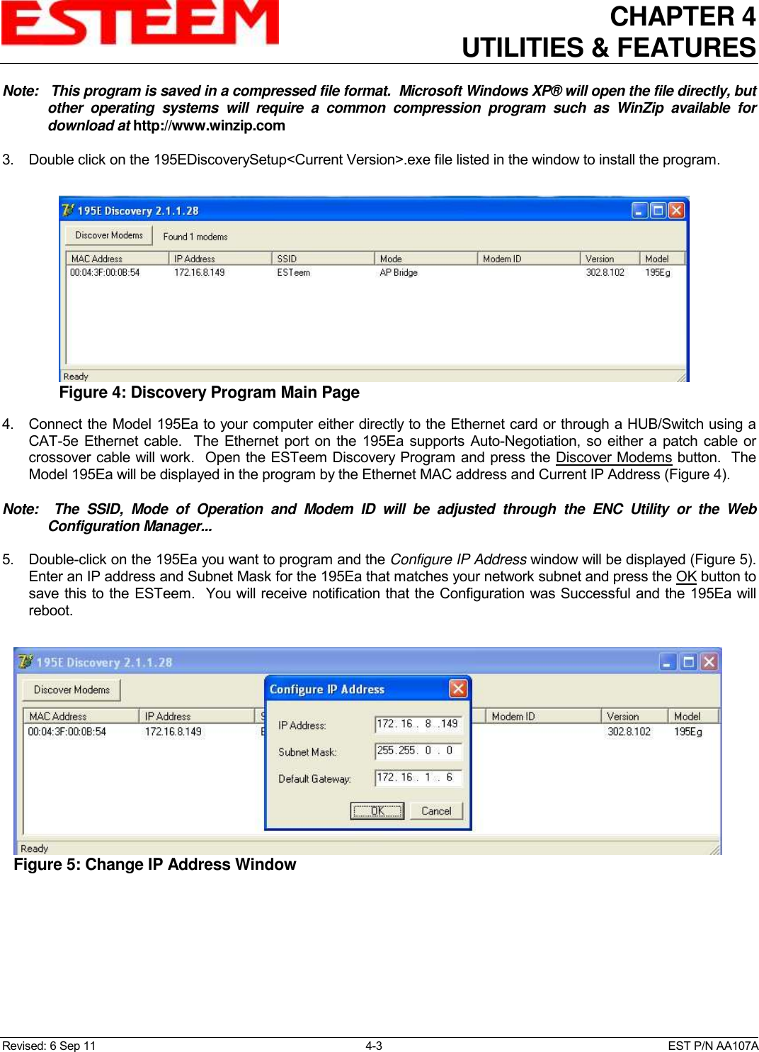CHAPTER 4   UTILITIES &amp; FEATURES  Revised: 6 Sep 11  4-3  EST P/N AA107A Note:   This program is saved in a compressed file format.  Microsoft Windows XP® will open the file directly, but other  operating  systems  will  require  a  common  compression  program  such  as  WinZip  available  for download at http://www.winzip.com  3.  Double click on the 195EDiscoverySetup&lt;Current Version&gt;.exe file listed in the window to install the program.  4.  Connect the Model 195Ea to your computer either directly to the Ethernet card or through a HUB/Switch using a CAT-5e Ethernet  cable.   The Ethernet port on  the 195Ea  supports Auto-Negotiation, so either a patch cable  or crossover cable will work.  Open the ESTeem Discovery Program and press the Discover Modems button.  The Model 195Ea will be displayed in the program by the Ethernet MAC address and Current IP Address (Figure 4).    Note:    The  SSID,  Mode  of  Operation  and  Modem  ID  will  be  adjusted  through  the  ENC  Utility  or  the  Web Configuration Manager...     5.  Double-click on the 195Ea you want to program and the Configure IP Address window will be displayed (Figure 5). Enter an IP address and Subnet Mask for the 195Ea that matches your network subnet and press the OK button to save this to the ESTeem.  You will receive notification that the Configuration was Successful and the 195Ea will reboot.   Figure 4: Discovery Program Main Page  Figure 5: Change IP Address Window  