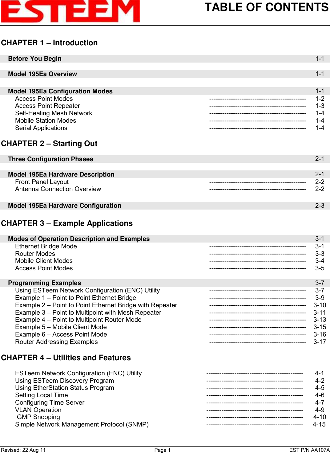 TABLE OF CONTENTS    Revised: 22 Aug 11  Page 1  EST P/N AA107A CHAPTER 1 – Introduction      Before You Begin  1-1      Model 195Ea Overview  1-1        Model 195Ea Configuration Modes  1-1         Access Point Modes --------------------------------------------- 1-2         Access Point Repeater --------------------------------------------- 1-3         Self-Healing Mesh Network --------------------------------------------- 1-4         Mobile Station Modes --------------------------------------------- 1-4         Serial Applications --------------------------------------------- 1-4    CHAPTER 2 – Starting Out          Three Configuration Phases  2-1        Model 195Ea Hardware Description  2-1         Front Panel Layout --------------------------------------------- 2-2         Antenna Connection Overview --------------------------------------------- 2-2        Model 195Ea Hardware Configuration  2-3    CHAPTER 3 – Example Applications          Modes of Operation Description and Examples  3-1         Ethernet Bridge Mode --------------------------------------------- 3-1         Router Modes --------------------------------------------- 3-3         Mobile Client Modes --------------------------------------------- 3-4         Access Point Modes --------------------------------------------- 3-5        Programming Examples  3-7         Using ESTeem Network Configuration (ENC) Utility --------------------------------------------- 3-7         Example 1 – Point to Point Ethernet Bridge --------------------------------------------- 3-9         Example 2 – Point to Point Ethernet Bridge with Repeater --------------------------------------------- 3-10         Example 3 – Point to Multipoint with Mesh Repeater --------------------------------------------- 3-11         Example 4 – Point to Multipoint Router Mode --------------------------------------------- 3-13         Example 5 – Mobile Client Mode --------------------------------------------- 3-15         Example 6 – Access Point Mode --------------------------------------------- 3-16         Router Addressing Examples  --------------------------------------------- 3-17   CHAPTER 4 – Utilities and Features             ESTeem Network Configuration (ENC) Utility ---------------------------------------------  4-1         Using ESTeem Discovery Program --------------------------------------------- 4-2         Using EtherStation Status Program --------------------------------------------- 4-5         Setting Local Time --------------------------------------------- 4-6         Configuring Time Server --------------------------------------------- 4-7         VLAN Operation --------------------------------------------- 4-9         IGMP Snooping --------------------------------------------- 4-10         Simple Network Management Protocol (SNMP) ---------------------------------------------  4-15    
