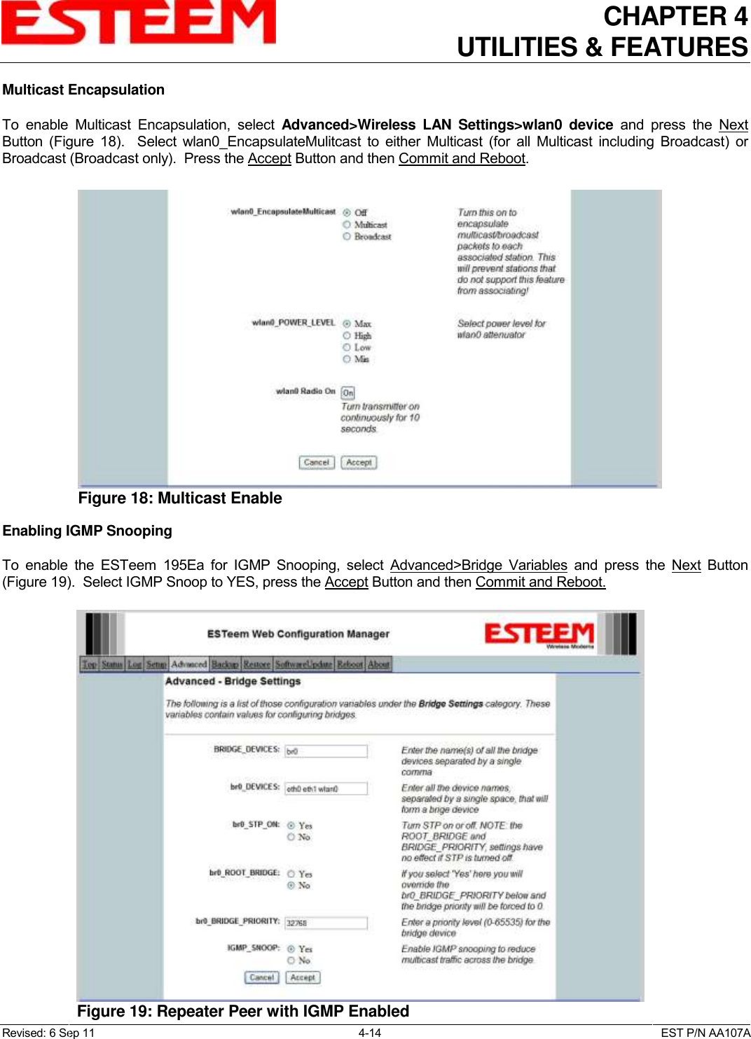 CHAPTER 4   UTILITIES &amp; FEATURES  Revised: 6 Sep 11  4-14  EST P/N AA107A Multicast Encapsulation  To  enable  Multicast  Encapsulation,  select  Advanced&gt;Wireless  LAN  Settings&gt;wlan0  device  and  press  the  Next Button  (Figure  18).    Select  wlan0_EncapsulateMulitcast  to  either  Multicast  (for  all  Multicast  including  Broadcast)  or Broadcast (Broadcast only).  Press the Accept Button and then Commit and Reboot.   Enabling IGMP Snooping  To  enable  the  ESTeem  195Ea  for  IGMP  Snooping,  select  Advanced&gt;Bridge  Variables and  press  the  Next  Button (Figure 19).  Select IGMP Snoop to YES, press the Accept Button and then Commit and Reboot.  Figure 18: Multicast Enable  Figure 19: Repeater Peer with IGMP Enabled  