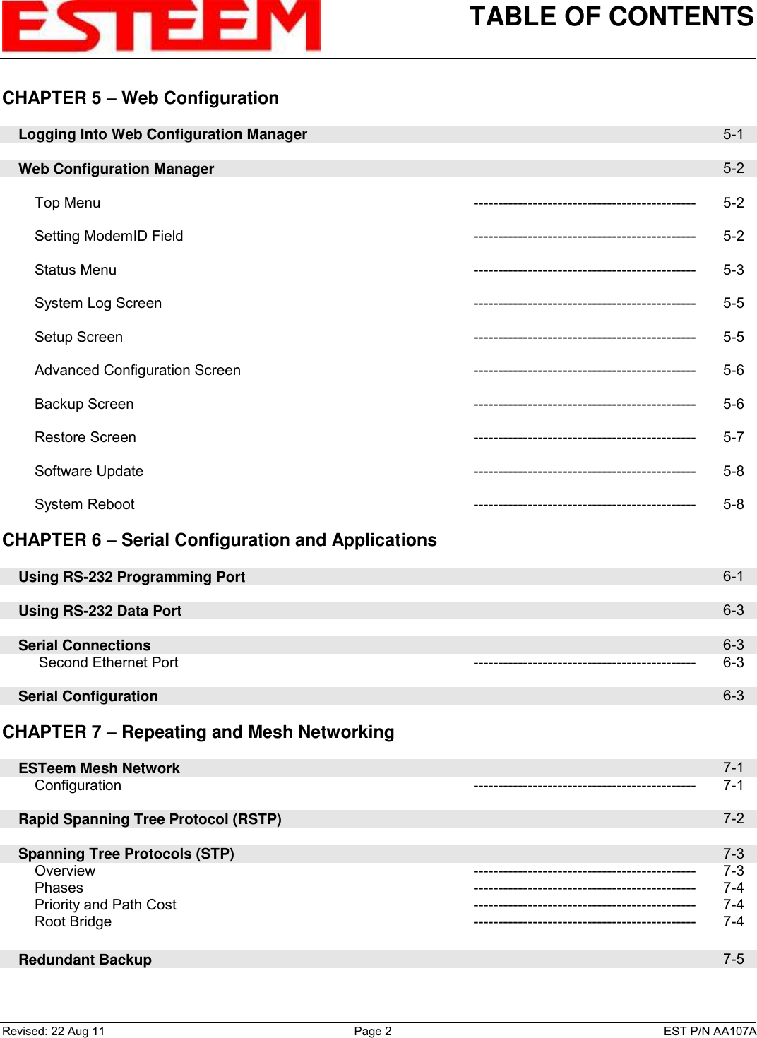 TABLE OF CONTENTS    Revised: 22 Aug 11  Page 2  EST P/N AA107A CHAPTER 5 – Web Configuration          Logging Into Web Configuration Manager  5-1        Web Configuration Manager  5-2            Top Menu --------------------------------------------- 5-2            Setting ModemID Field --------------------------------------------- 5-2            Status Menu --------------------------------------------- 5-3            System Log Screen --------------------------------------------- 5-5            Setup Screen --------------------------------------------- 5-5            Advanced Configuration Screen --------------------------------------------- 5-6            Backup Screen --------------------------------------------- 5-6            Restore Screen --------------------------------------------- 5-7            Software Update --------------------------------------------- 5-8            System Reboot --------------------------------------------- 5-8    CHAPTER 6 – Serial Configuration and Applications          Using RS-232 Programming Port  6-1        Using RS-232 Data Port  6-3        Serial Connections  6-3          Second Ethernet Port --------------------------------------------- 6-3        Serial Configuration  6-3    CHAPTER 7 – Repeating and Mesh Networking          ESTeem Mesh Network  7-1         Configuration --------------------------------------------- 7-1        Rapid Spanning Tree Protocol (RSTP)  7-2        Spanning Tree Protocols (STP)  7-3         Overview --------------------------------------------- 7-3         Phases --------------------------------------------- 7-4         Priority and Path Cost --------------------------------------------- 7-4         Root Bridge --------------------------------------------- 7-4        Redundant Backup  7-5    