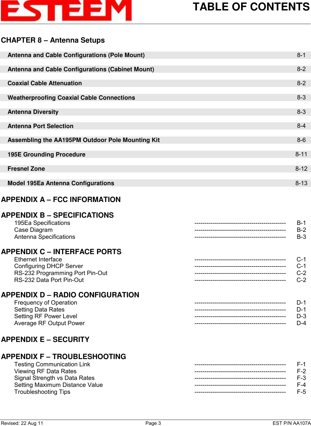 TABLE OF CONTENTS    Revised: 22 Aug 11  Page 3  EST P/N AA107A CHAPTER 8 – Antenna Setups          Antenna and Cable Configurations (Pole Mount)  8-1        Antenna and Cable Configurations (Cabinet Mount)  8-2        Coaxial Cable Attenuation  8-2        Weatherproofing Coaxial Cable Connections  8-3        Antenna Diversity  8-3        Antenna Port Selection  8-4        Assembling the AA195PM Outdoor Pole Mounting Kit  8-6        195E Grounding Procedure  8-11        Fresnel Zone   8-12        Model 195Ea Antenna Configurations   8-13    APPENDIX A – FCC INFORMATION      APPENDIX B – SPECIFICATIONS           195Ea Specifications --------------------------------------------- B-1         Case Diagram --------------------------------------------- B-2         Antenna Specifications --------------------------------------------- B-3    APPENDIX C – INTERFACE PORTS           Ethernet Interface --------------------------------------------- C-1         Configuring DHCP Server --------------------------------------------- C-1         RS-232 Programming Port Pin-Out --------------------------------------------- C-2         RS-232 Data Port Pin-Out --------------------------------------------- C-2    APPENDIX D – RADIO CONFIGURATION           Frequency of Operation --------------------------------------------- D-1         Setting Data Rates --------------------------------------------- D-1         Setting RF Power Level --------------------------------------------- D-3         Average RF Output Power --------------------------------------------- D-4    APPENDIX E – SECURITY      APPENDIX F – TROUBLESHOOTING           Testing Communication Link --------------------------------------------- F-1         Viewing RF Data Rates --------------------------------------------- F-2         Signal Strength vs Data Rates --------------------------------------------- F-3         Setting Maximum Distance Value --------------------------------------------- F-4         Troubleshooting Tips --------------------------------------------- F-5  