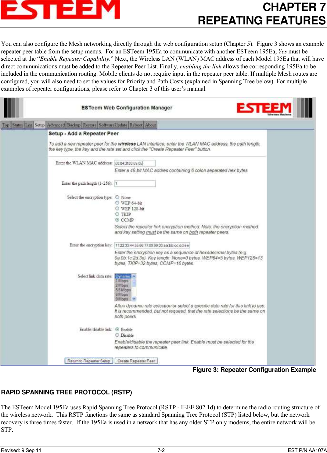CHAPTER 7   REPEATING FEATURES   Revised: 9 Sep 11  7-2  EST P/N AA107A You can also configure the Mesh networking directly through the web configuration setup (Chapter 5).  Figure 3 shows an example repeater peer table from the setup menus.  For an ESTeem 195Ea to communicate with another ESTeem 195Ea, Yes must be selected at the “Enable Repeater Capability.” Next, the Wireless LAN (WLAN) MAC address of each Model 195Ea that will have direct communications must be added to the Repeater Peer List. Finally, enabling the link allows the corresponding 195Ea to be included in the communication routing. Mobile clients do not require input in the repeater peer table. If multiple Mesh routes are configured, you will also need to set the values for Priority and Path Costs (explained in Spanning Tree below). For multiple examples of repeater configurations, please refer to Chapter 3 of this user’s manual.   RAPID SPANNING TREE PROTOCOL (RSTP)  The ESTeem Model 195Ea uses Rapid Spanning Tree Protocol (RSTP - IEEE 802.1d) to determine the radio routing structure of the wireless network.  This RSTP functions the same as standard Spanning Tree Protocol (STP) listed below, but the network recovery is three times faster.  If the 195Ea is used in a network that has any older STP only modems, the entire network will be STP.  Figure 3: Repeater Configuration Example 