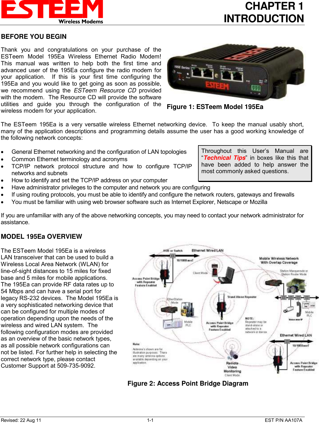 CHAPTER 1 INTRODUCTION  Revised: 22 Aug 11  1-1  EST P/N AA107A BEFORE YOU BEGIN  Thank  you  and  congratulations  on  your  purchase  of  the ESTeem  Model  195Ea  Wireless  Ethernet  Radio  Modem!  This  manual  was  written  to  help  both  the  first  time  and advanced user  of the  195Ea configure the radio modem for your  application.    If  this  is  your  first  time  configuring  the 195Ea and you would like to get going as soon as possible, we  recommend  using  the  ESTeem  Resource  CD  provided with the modem.  The Resource CD will provide the software utilities  and  guide  you  through  the  configuration  of  the wireless modem for your application.  The  ESTeem  195Ea  is  a  very  versatile  wireless  Ethernet  networking  device.    To  keep  the  manual  usably  short, many of the application descriptions and programming details assume the user has a good working knowledge of the following network concepts:    General Ethernet networking and the configuration of LAN topologies    Common Ethernet terminology and acronyms   TCP/IP  network  protocol  structure  and  how  to  configure  TCP/IP networks and subnets   How to identify and set the TCP/IP address on your computer   Have administrator privileges to the computer and network you are configuring   If using routing protocols, you must be able to identify and configure the network routers, gateways and firewalls   You must be familiar with using web browser software such as Internet Explorer, Netscape or Mozilla  If you are unfamiliar with any of the above networking concepts, you may need to contact your network administrator for assistance.  MODEL 195Ea OVERVIEW  The ESTeem Model 195Ea is a wireless LAN transceiver that can be used to build a Wireless Local Area Network (WLAN) for line-of-sight distances to 15 miles for fixed base and 5 miles for mobile applications.  The 195Ea can provide RF data rates up to 54 Mbps and can have a serial port for legacy RS-232 devices.  The Model 195Ea is a very sophisticated networking device that can be configured for multiple modes of operation depending upon the needs of the wireless and wired LAN system.  The following configuration modes are provided as an overview of the basic network types, as all possible network configurations can not be listed. For further help in selecting the correct network type, please contact Customer Support at 509-735-9092.     Figure 1: ESTeem Model 195Ea  Throughout  this  User’s  Manual  are “Technical  Tips”  in  boxes  like  this  that have  been  added  to  help  answer  the most commonly asked questions.  Figure 2: Access Point Bridge Diagram  
