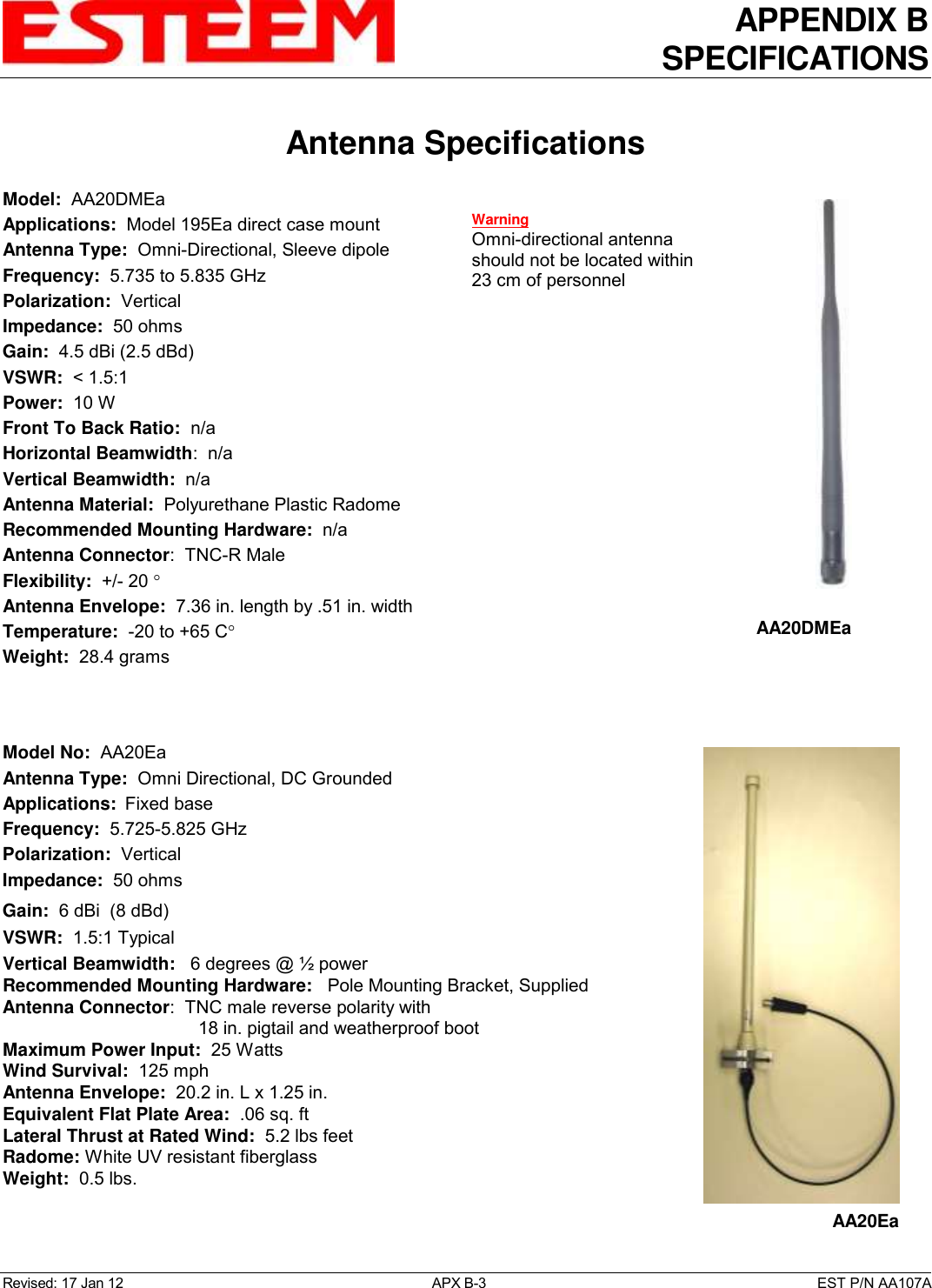 APPENDIX B SPECIFICATIONS   Antenna Specifications  Revised: 17 Jan 12  APX B-3  EST P/N AA107A Model:  AA20DMEa  Applications:  Model 195Ea direct case mount Antenna Type:  Omni-Directional, Sleeve dipole Frequency:  5.735 to 5.835 GHz Polarization:  Vertical Impedance:  50 ohms Gain:  4.5 dBi (2.5 dBd) VSWR:  &lt; 1.5:1  Power:  10 W  Front To Back Ratio:  n/a Horizontal Beamwidth:  n/a Vertical Beamwidth:  n/a Antenna Material:  Polyurethane Plastic Radome  Recommended Mounting Hardware:  n/a Antenna Connector:  TNC-R Male  Flexibility:  +/- 20   Antenna Envelope:  7.36 in. length by .51 in. width Temperature:  -20 to +65 C  Weight:  28.4 grams    Model No:  AA20Ea Antenna Type:  Omni Directional, DC Grounded Applications:  Fixed base Frequency:  5.725-5.825 GHz  Polarization:  Vertical Impedance:  50 ohms Gain:  6 dBi  (8 dBd) VSWR:  1.5:1 Typical  Vertical Beamwidth:   6 degrees @ ½ power Recommended Mounting Hardware:   Pole Mounting Bracket, Supplied Antenna Connector:  TNC male reverse polarity with  18 in. pigtail and weatherproof boot Maximum Power Input:  25 Watts Wind Survival:  125 mph Antenna Envelope:  20.2 in. L x 1.25 in. Equivalent Flat Plate Area:  .06 sq. ft Lateral Thrust at Rated Wind:  5.2 lbs feet Radome: White UV resistant fiberglass Weight:  0.5 lbs.    AA20DMEa  AA20Ea Warning Omni-directional antenna should not be located within 23 cm of personnel 