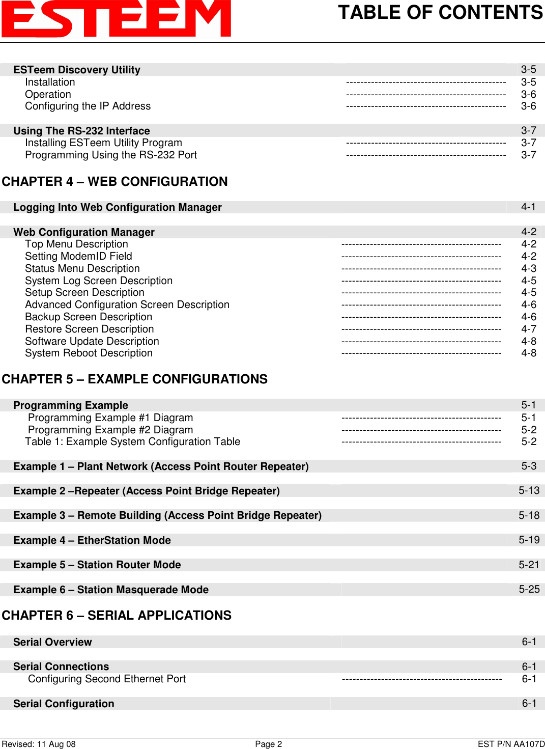 TABLE OF CONTENTS    Revised: 11 Aug 08  Page 2  EST P/N AA107D     ESTeem Discovery Utility   3-5         Installation  --------------------------------------------- 3-5         Operation  --------------------------------------------- 3-6         Configuring the IP Address  --------------------------------------------- 3-6          Using The RS-232 Interface   3-7         Installing ESTeem Utility Program  --------------------------------------------- 3-7         Programming Using the RS-232 Port  --------------------------------------------- 3-7   CHAPTER 4 – WEB CONFIGURATION           Logging Into Web Configuration Manager   4-1          Web Configuration Manager   4-2         Top Menu Description  ---------------------------------------------  4-2         Setting ModemID Field  ---------------------------------------------  4-2         Status Menu Description  ---------------------------------------------  4-3         System Log Screen Description  ---------------------------------------------  4-5         Setup Screen Description  ---------------------------------------------  4-5         Advanced Configuration Screen Description  ---------------------------------------------  4-6         Backup Screen Description  ---------------------------------------------  4-6         Restore Screen Description  ---------------------------------------------  4-7         Software Update Description  ---------------------------------------------  4-8         System Reboot Description  ---------------------------------------------  4-8      CHAPTER 5 – EXAMPLE CONFIGURATIONS           Programming Example   5-1          Programming Example #1 Diagram  ---------------------------------------------  5-1          Programming Example #2 Diagram  ---------------------------------------------  5-2         Table 1: Example System Configuration Table  ---------------------------------------------  5-2          Example 1 – Plant Network (Access Point Router Repeater)   5-3          Example 2 –Repeater (Access Point Bridge Repeater)   5-13          Example 3 – Remote Building (Access Point Bridge Repeater)   5-18          Example 4 – EtherStation Mode   5-19          Example 5 – Station Router Mode   5-21          Example 6 – Station Masquerade Mode   5-25      CHAPTER 6 – SERIAL APPLICATIONS           Serial Overview   6-1          Serial Connections   6-1          Configuring Second Ethernet Port  ---------------------------------------------  6-1          Serial Configuration   6-1      