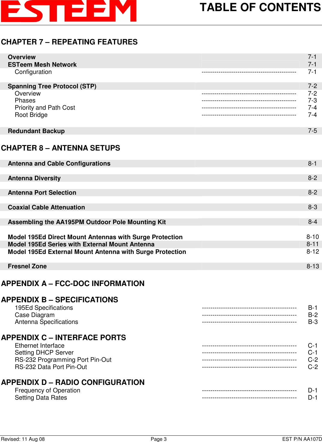 TABLE OF CONTENTS    Revised: 11 Aug 08  Page 3  EST P/N AA107D CHAPTER 7 – REPEATING FEATURES             Overview   7-1     ESTeem Mesh Network   7-1         Configuration  ---------------------------------------------  7-1          Spanning Tree Protocol (STP)   7-2         Overview  ---------------------------------------------  7-2         Phases  ---------------------------------------------  7-3         Priority and Path Cost  ---------------------------------------------  7-4         Root Bridge  ---------------------------------------------  7-4         Redundant Backup   7-5     CHAPTER 8 – ANTENNA SETUPS            Antenna and Cable Configurations   8-1          Antenna Diversity   8-2          Antenna Port Selection   8-2          Coaxial Cable Attenuation   8-3         Assembling the AA195PM Outdoor Pole Mounting Kit   8-4         Model 195Ed Direct Mount Antennas with Surge Protection   8-10     Model 195Ed Series with External Mount Antenna   8-11     Model 195Ed External Mount Antenna with Surge Protection    8-12        Fresnel Zone    8-13    APPENDIX A – FCC-DOC INFORMATION       APPENDIX B – SPECIFICATIONS            195Ed Specifications  ---------------------------------------------  B-1         Case Diagram  ---------------------------------------------  B-2         Antenna Specifications  ---------------------------------------------  B-3    APPENDIX C – INTERFACE PORTS            Ethernet Interface  ---------------------------------------------  C-1         Setting DHCP Server  ---------------------------------------------  C-1         RS-232 Programming Port Pin-Out  ---------------------------------------------  C-2         RS-232 Data Port Pin-Out  ---------------------------------------------  C-2    APPENDIX D – RADIO CONFIGURATION            Frequency of Operation  ---------------------------------------------  D-1         Setting Data Rates  ---------------------------------------------  D-1 