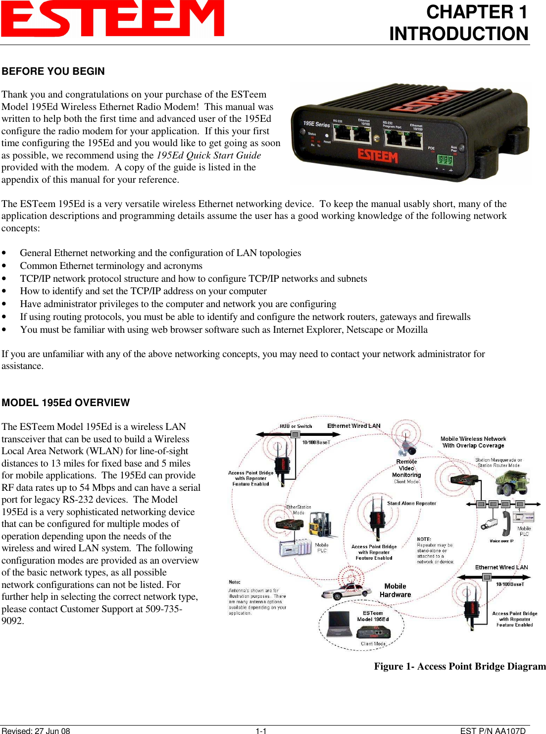 CHAPTER 1 INTRODUCTION   Revised: 27 Jun 08  1-1  EST P/N AA107D BEFORE YOU BEGIN  Thank you and congratulations on your purchase of the ESTeem Model 195Ed Wireless Ethernet Radio Modem!  This manual was written to help both the first time and advanced user of the 195Ed configure the radio modem for your application.  If this your first time configuring the 195Ed and you would like to get going as soon as possible, we recommend using the 195Ed Quick Start Guide provided with the modem.  A copy of the guide is listed in the appendix of this manual for your reference.  The ESTeem 195Ed is a very versatile wireless Ethernet networking device.  To keep the manual usably short, many of the application descriptions and programming details assume the user has a good working knowledge of the following network concepts:  • General Ethernet networking and the configuration of LAN topologies  • Common Ethernet terminology and acronyms • TCP/IP network protocol structure and how to configure TCP/IP networks and subnets • How to identify and set the TCP/IP address on your computer • Have administrator privileges to the computer and network you are configuring • If using routing protocols, you must be able to identify and configure the network routers, gateways and firewalls • You must be familiar with using web browser software such as Internet Explorer, Netscape or Mozilla  If you are unfamiliar with any of the above networking concepts, you may need to contact your network administrator for assistance.   MODEL 195Ed OVERVIEW  The ESTeem Model 195Ed is a wireless LAN transceiver that can be used to build a Wireless Local Area Network (WLAN) for line-of-sight distances to 13 miles for fixed base and 5 miles for mobile applications.  The 195Ed can provide RF data rates up to 54 Mbps and can have a serial port for legacy RS-232 devices.  The Model 195Ed is a very sophisticated networking device that can be configured for multiple modes of operation depending upon the needs of the wireless and wired LAN system.  The following configuration modes are provided as an overview of the basic network types, as all possible network configurations can not be listed. For further help in selecting the correct network type, please contact Customer Support at 509-735-9092.     Figure 1- Access Point Bridge Diagram 