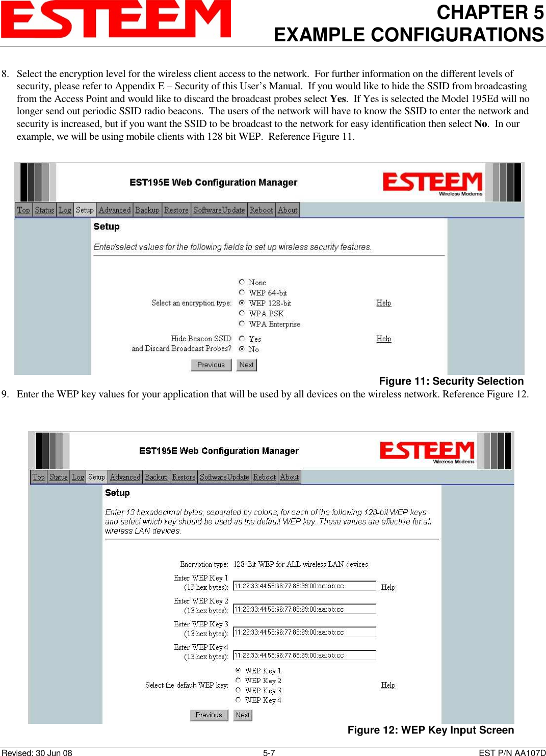 CHAPTER 5 EXAMPLE CONFIGURATIONS    Revised: 30 Jun 08  5-7  EST P/N AA107D 8. Select the encryption level for the wireless client access to the network.  For further information on the different levels of security, please refer to Appendix E – Security of this User’s Manual.  If you would like to hide the SSID from broadcasting from the Access Point and would like to discard the broadcast probes select Yes.  If Yes is selected the Model 195Ed will no longer send out periodic SSID radio beacons.  The users of the network will have to know the SSID to enter the network and security is increased, but if you want the SSID to be broadcast to the network for easy identification then select No.  In our example, we will be using mobile clients with 128 bit WEP.  Reference Figure 11.  9. Enter the WEP key values for your application that will be used by all devices on the wireless network. Reference Figure 12.   Figure 11: Security Selection  Figure 12: WEP Key Input Screen 