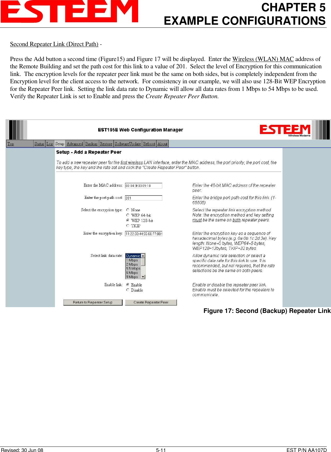 CHAPTER 5 EXAMPLE CONFIGURATIONS    Revised: 30 Jun 08  5-11  EST P/N AA107D Second Repeater Link (Direct Path) -    Press the Add button a second time (Figure15) and Figure 17 will be displayed.  Enter the Wireless (WLAN) MAC address of the Remote Building and set the path cost for this link to a value of 201.  Select the level of Encryption for this communication link.  The encryption levels for the repeater peer link must be the same on both sides, but is completely independent from the Encryption level for the client access to the network.  For consistency in our example, we will also use 128-Bit WEP Encryption for the Repeater Peer link.  Setting the link data rate to Dynamic will allow all data rates from 1 Mbps to 54 Mbps to be used.  Verify the Repeater Link is set to Enable and press the Create Repeater Peer Button.     Figure 17: Second (Backup) Repeater Link 