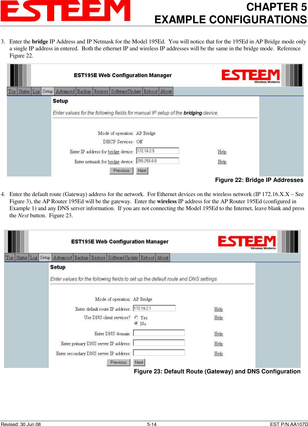 CHAPTER 5 EXAMPLE CONFIGURATIONS    Revised: 30 Jun 08  5-14  EST P/N AA107D 3. Enter the bridge IP Address and IP Netmask for the Model 195Ed.  You will notice that for the 195Ed in AP Bridge mode only a single IP address in entered.  Both the ethernet IP and wireless IP addresses will be the same in the bridge mode.  Reference Figure 22.  4. Enter the default route (Gateway) address for the network.  For Ethernet devices on the wireless network (IP 172.16.X.X – See Figure 3), the AP Router 195Ed will be the gateway.  Enter the wireless IP address for the AP Router 195Ed (configured in Example 1) and any DNS server information.  If you are not connecting the Model 195Ed to the Internet, leave blank and press the Next button.  Figure 23.   Figure 22: Bridge IP Addresses  Figure 23: Default Route (Gateway) and DNS Configuration 