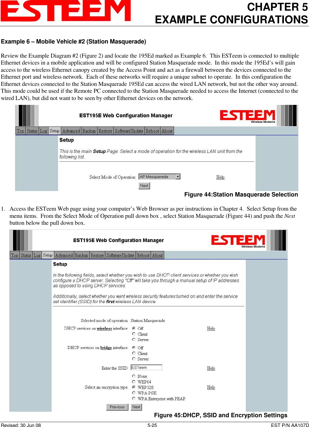 CHAPTER 5 EXAMPLE CONFIGURATIONS    Revised: 30 Jun 08  5-25  EST P/N AA107D Example 6 – Mobile Vehicle #2 (Station Masquerade)  Review the Example Diagram #2 (Figure 2) and locate the 195Ed marked as Example 6.  This ESTeem is connected to multiple Ethernet devices in a mobile application and will be configured Station Masquerade mode.  In this mode the 195Ed’s will gain access to the wireless Ethernet canopy created by the Access Point and act as a firewall between the devices connected to the Ethernet port and wireless network.  Each of these networks will require a unique subnet to operate.  In this configuration the Ethernet devices connected to the Station Masquerade 195Ed can access the wired LAN network, but not the other way around.  This mode could be used if the Remote PC connected to the Station Masquerade needed to access the Internet (connected to the wired LAN), but did not want to be seen by other Ethernet devices on the network.   1. Access the ESTeem Web page using your computer’s Web Browser as per instructions in Chapter 4.  Select Setup from the menu items.  From the Select Mode of Operation pull down box , select Station Masquerade (Figure 44) and push the Next button below the pull down box.    Figure 44:Station Masquerade Selection  Figure 45:DHCP, SSID and Encryption Settings 