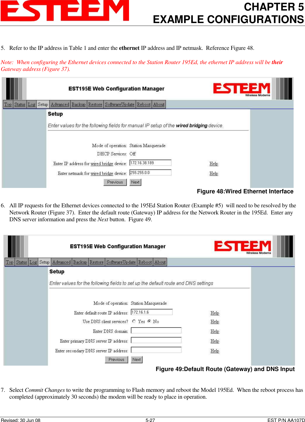 CHAPTER 5 EXAMPLE CONFIGURATIONS    Revised: 30 Jun 08  5-27  EST P/N AA107D  5. Refer to the IP address in Table 1 and enter the ethernet IP address and IP netmask.  Reference Figure 48.  Note:  When configuring the Ethernet devices connected to the Station Router 195Ed, the ethernet IP address will be their Gateway address (Figure 37).  6. All IP requests for the Ethernet devices connected to the 195Ed Station Router (Example #5)  will need to be resolved by the Network Router (Figure 37).  Enter the default route (Gateway) IP address for the Network Router in the 195Ed.  Enter any DNS server information and press the Next button.  Figure 49.   7. Select Commit Changes to write the programming to Flash memory and reboot the Model 195Ed.  When the reboot process has completed (approximately 30 seconds) the modem will be ready to place in operation.  Figure 48:Wired Ethernet Interface  Figure 49:Default Route (Gateway) and DNS Input  