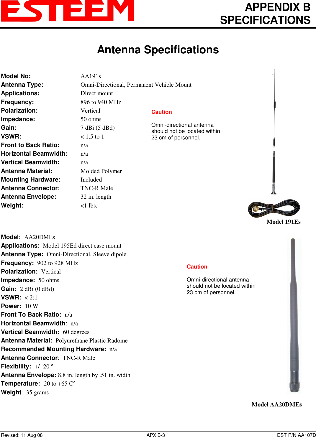   APPENDIX B   SPECIFICATIONS   Antenna Specifications   Revised: 11 Aug 08  APX B-3  EST P/N AA107D Model No:        AA191s Antenna Type:      Omni-Directional, Permanent Vehicle Mount Applications:       Direct mount Frequency:        896 to 940 MHz  Polarization:        Vertical Impedance:        50 ohms Gain:          7 dBi (5 dBd) VSWR:          &lt; 1.5 to 1 Front to Back Ratio:    n/a Horizontal Beamwidth:  n/a Vertical Beamwidth:     n/a Antenna Material:     Molded Polymer  Mounting Hardware:    Included  Antenna Connector:    TNC-R Male Antenna Envelope:    32 in. length Weight:           &lt;1 lbs.     Model:  AA20DMEs  Applications:  Model 195Ed direct case mount Antenna Type:  Omni-Directional, Sleeve dipole Frequency:  902 to 928 MHz Polarization:  Vertical Impedance:  50 ohms Gain:  2 dBi (0 dBd) VSWR:  &lt; 2:1  Power:  10 W  Front To Back Ratio:  n/a Horizontal Beamwidth:  n/a Vertical Beamwidth:  60 degrees Antenna Material:  Polyurethane Plastic Radome  Recommended Mounting Hardware:  n/a Antenna Connector:  TNC-R Male  Flexibility:  +/- 20 °  Antenna Envelope: 8.8 in. length by .51 in. width Temperature: -20 to +65 C° Weight:  35 grams    Model 191Es    Model AA20DMEs Caution  Omni-directional antenna should not be located within 23 cm of personnel.  Caution  Omni-directional antenna should not be located within 23 cm of personnel.  