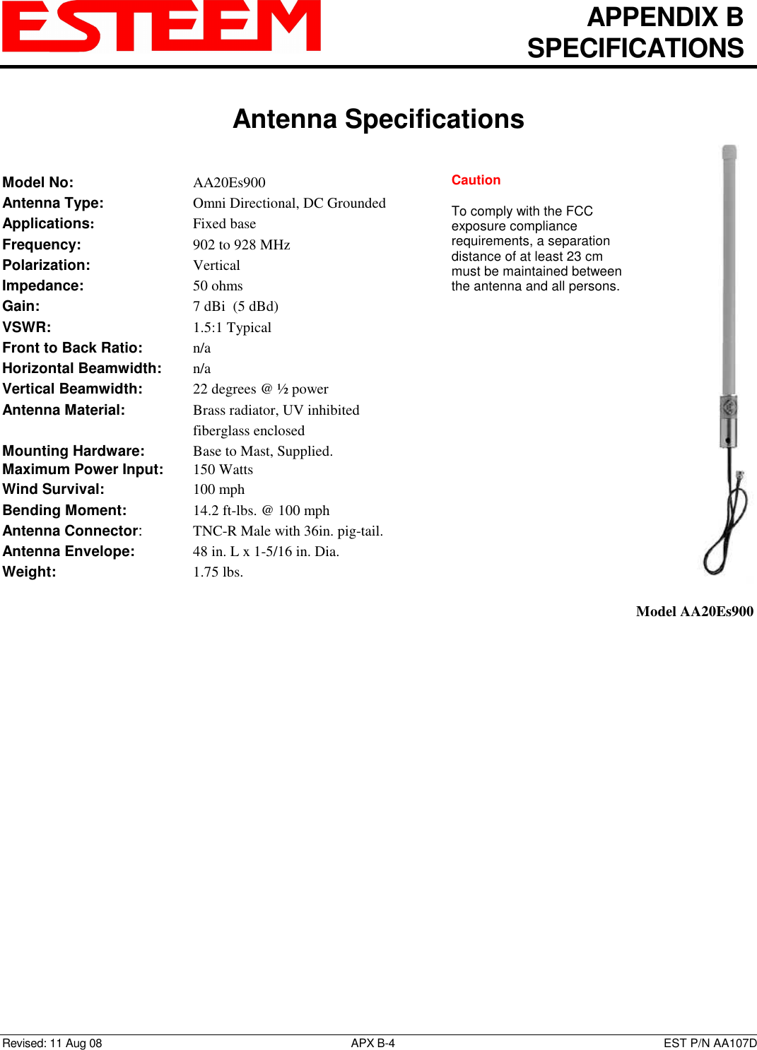   APPENDIX B   SPECIFICATIONS   Antenna Specifications   Revised: 11 Aug 08  APX B-4  EST P/N AA107D Model No:        AA20Es900 Antenna Type:      Omni Directional, DC Grounded Applications:       Fixed base Frequency:        902 to 928 MHz  Polarization:        Vertical Impedance:        50 ohms Gain:          7 dBi  (5 dBd) VSWR:          1.5:1 Typical  Front to Back Ratio:    n/a Horizontal Beamwidth:  n/a Vertical Beamwidth:      22 degrees @ ½ power Antenna Material:     Brass radiator, UV inhibited fiberglass enclosed  Mounting Hardware:      Base to Mast, Supplied.  Maximum Power Input: 150 Watts Wind Survival:      100 mph Bending Moment:     14.2 ft-lbs. @ 100 mph Antenna Connector:    TNC-R Male with 36in. pig-tail. Antenna Envelope:    48 in. L x 1-5/16 in. Dia. Weight:           1.75 lbs.     Model AA20Es900 Caution  To comply with the FCC exposure compliance requirements, a separation distance of at least 23 cm must be maintained between the antenna and all persons.  