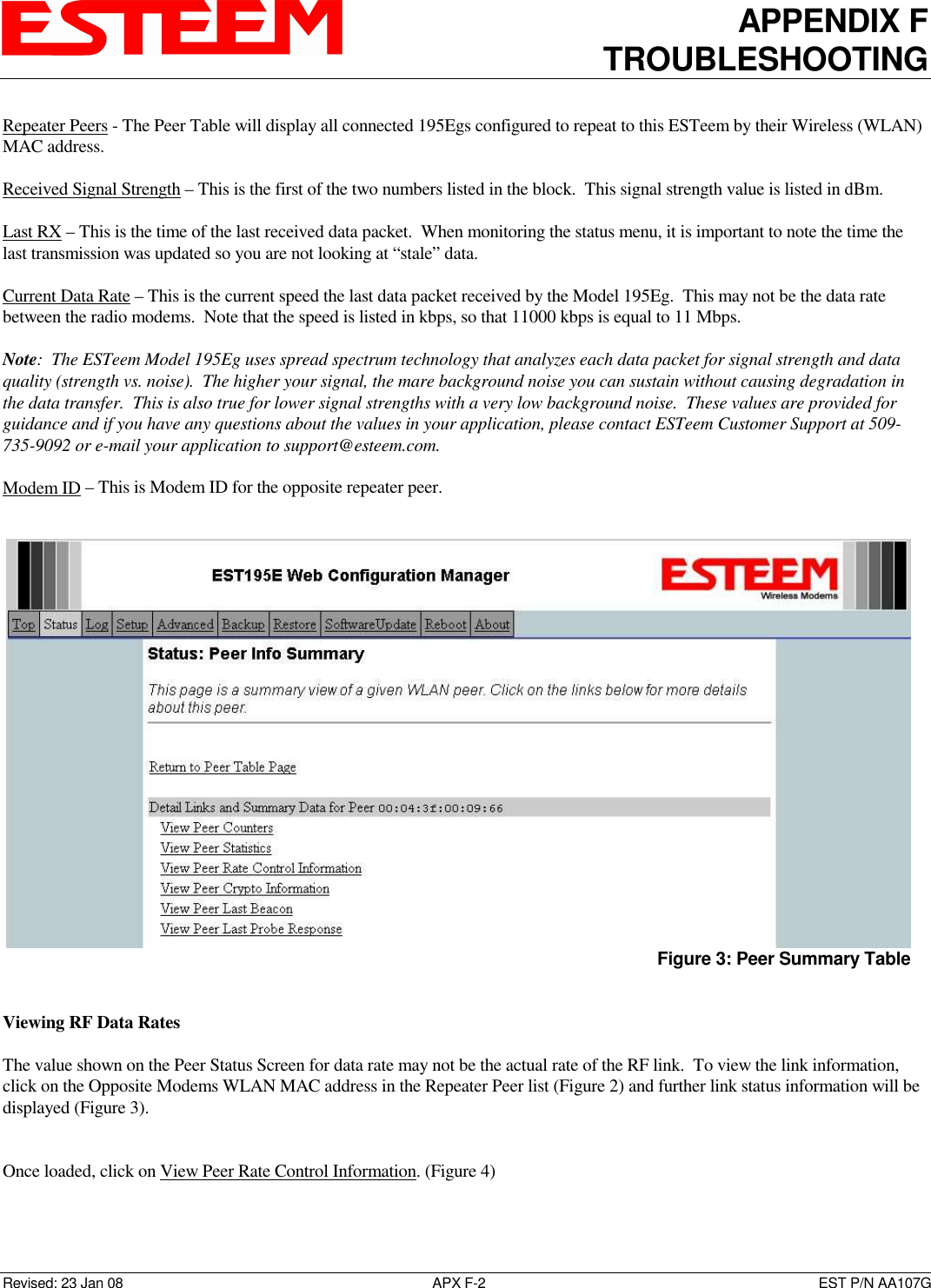 APPENDIX F TROUBLESHOOTING   Revised: 23 Jan 08  APX F-2  EST P/N AA107G Repeater Peers - The Peer Table will display all connected 195Egs configured to repeat to this ESTeem by their Wireless (WLAN) MAC address.   Received Signal Strength – This is the first of the two numbers listed in the block.  This signal strength value is listed in dBm.  Last RX – This is the time of the last received data packet.  When monitoring the status menu, it is important to note the time the last transmission was updated so you are not looking at “stale” data.  Current Data Rate – This is the current speed the last data packet received by the Model 195Eg.  This may not be the data rate between the radio modems.  Note that the speed is listed in kbps, so that 11000 kbps is equal to 11 Mbps.  Note:  The ESTeem Model 195Eg uses spread spectrum technology that analyzes each data packet for signal strength and data quality (strength vs. noise).  The higher your signal, the mare background noise you can sustain without causing degradation in the data transfer.  This is also true for lower signal strengths with a very low background noise.  These values are provided for guidance and if you have any questions about the values in your application, please contact ESTeem Customer Support at 509-735-9092 or e-mail your application to support@esteem.com.  Modem ID – This is Modem ID for the opposite repeater peer.    Viewing RF Data Rates   The value shown on the Peer Status Screen for data rate may not be the actual rate of the RF link.  To view the link information, click on the Opposite Modems WLAN MAC address in the Repeater Peer list (Figure 2) and further link status information will be displayed (Figure 3).   Once loaded, click on View Peer Rate Control Information. (Figure 4)    Figure 3: Peer Summary Table 