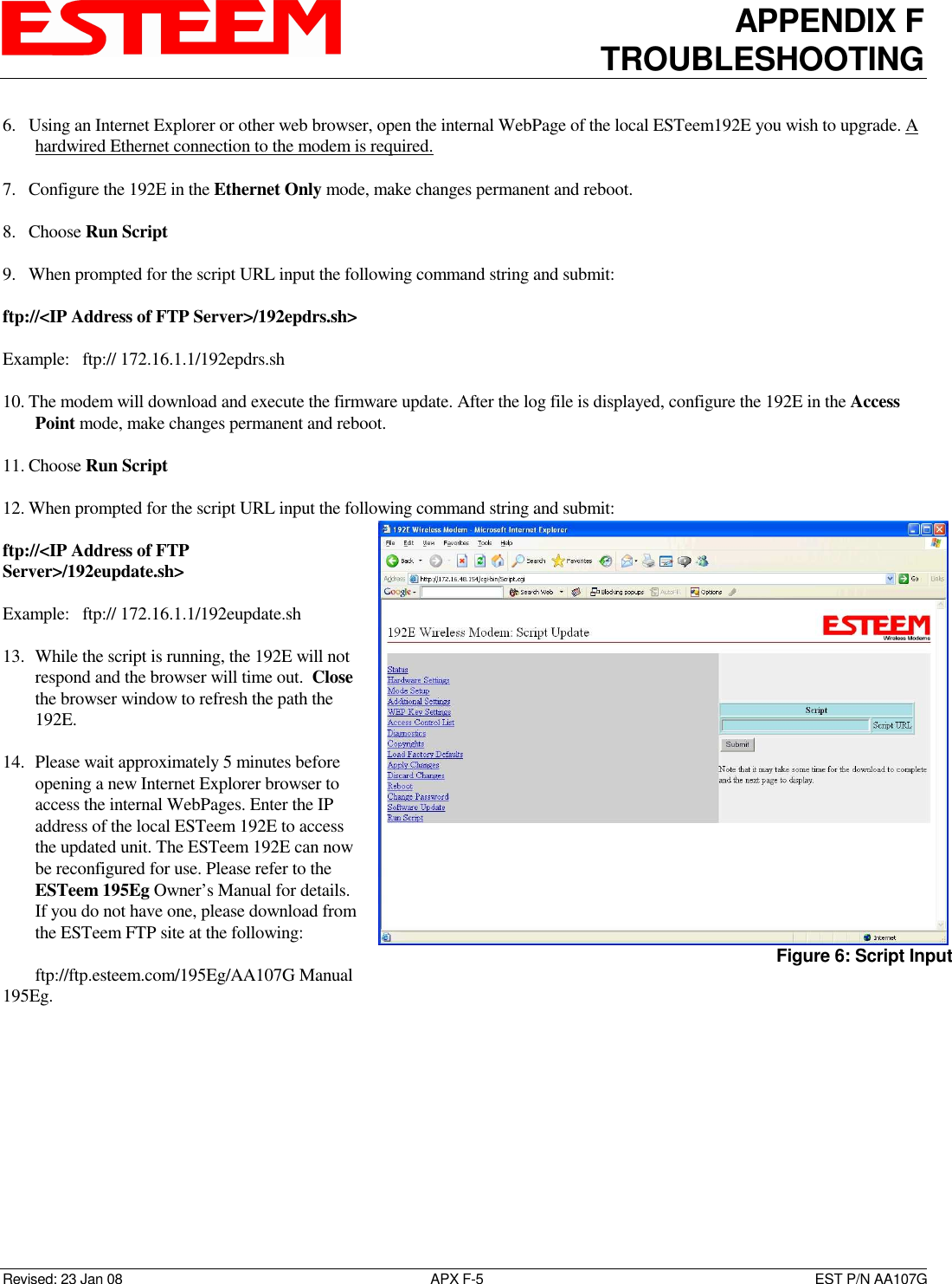 APPENDIX F TROUBLESHOOTING   Revised: 23 Jan 08  APX F-5  EST P/N AA107G 6. Using an Internet Explorer or other web browser, open the internal WebPage of the local ESTeem192E you wish to upgrade. A hardwired Ethernet connection to the modem is required.  7. Configure the 192E in the Ethernet Only mode, make changes permanent and reboot.  8. Choose Run Script  9. When prompted for the script URL input the following command string and submit:  ftp://&lt;IP Address of FTP Server&gt;/192epdrs.sh&gt;  Example:   ftp:// 172.16.1.1/192epdrs.sh  10. The modem will download and execute the firmware update. After the log file is displayed, configure the 192E in the Access Point mode, make changes permanent and reboot.  11. Choose Run Script  12. When prompted for the script URL input the following command string and submit:  ftp://&lt;IP Address of FTP Server&gt;/192eupdate.sh&gt;  Example:   ftp:// 172.16.1.1/192eupdate.sh  13. While the script is running, the 192E will not respond and the browser will time out.  Close the browser window to refresh the path the 192E.   14. Please wait approximately 5 minutes before opening a new Internet Explorer browser to access the internal WebPages. Enter the IP address of the local ESTeem 192E to access the updated unit. The ESTeem 192E can now be reconfigured for use. Please refer to the ESTeem 195Eg Owner’s Manual for details. If you do not have one, please download from the ESTeem FTP site at the following:   ftp://ftp.esteem.com/195Eg/AA107G Manual 195Eg.    Figure 6: Script Input  