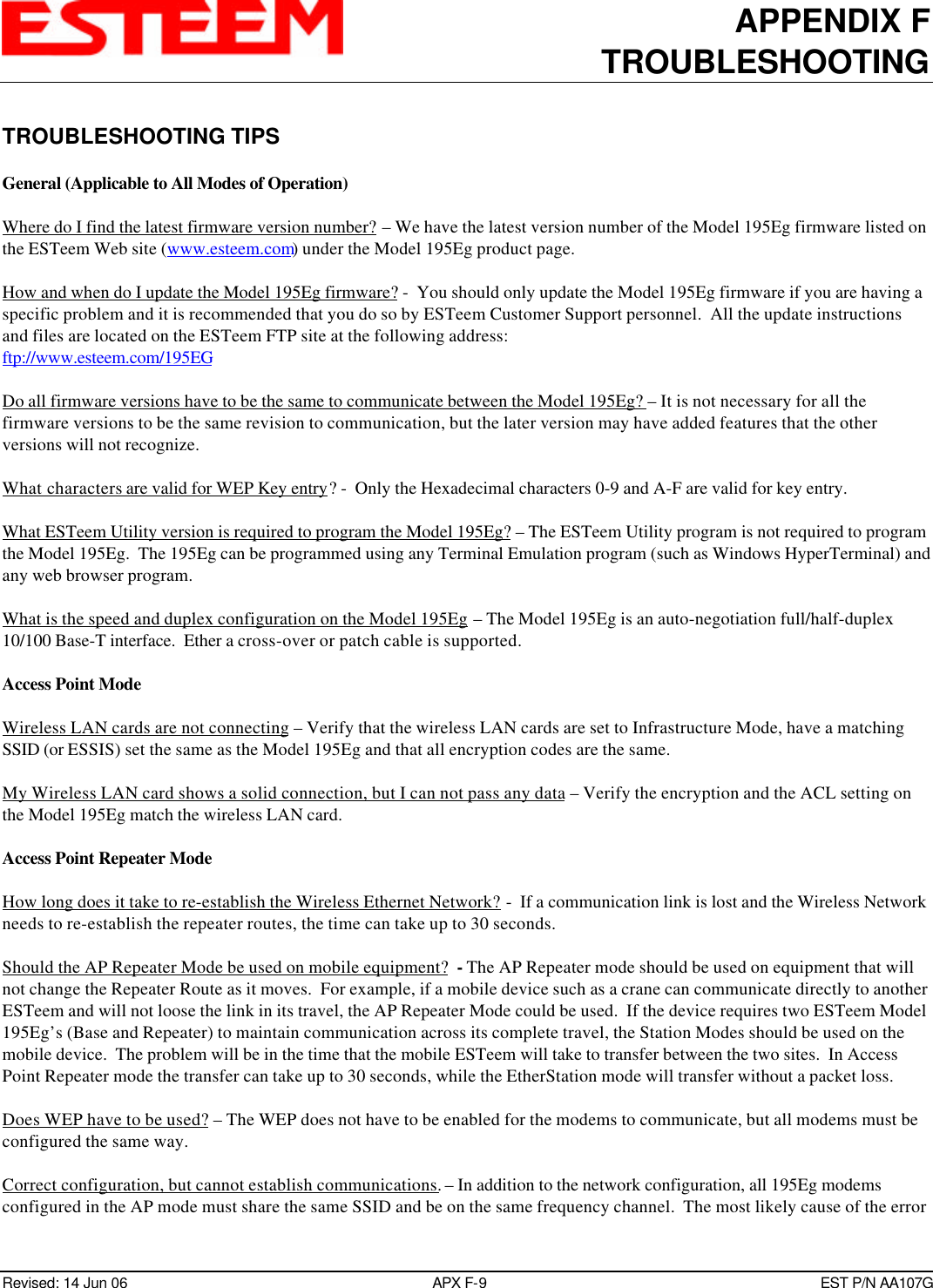 APPENDIX FTROUBLESHOOTINGRevised: 14 Jun 06 APX F-9EST P/N AA107GTROUBLESHOOTING TIPSGeneral (Applicable to All Modes of Operation)Where do I find the latest firmware version number? – We have the latest version number of the Model 195Eg firmware listed onthe ESTeem Web site (www.esteem.com) under the Model 195Eg product page.How and when do I update the Model 195Eg firmware? -  You should only update the Model 195Eg firmware if you are having aspecific problem and it is recommended that you do so by ESTeem Customer Support personnel.  All the update instructionsand files are located on the ESTeem FTP site at the following address:ftp://www.esteem.com/195EGDo all firmware versions have to be the same to communicate between the Model 195Eg? – It is not necessary for all thefirmware versions to be the same revision to communication, but the later version may have added features that the otherversions will not recognize.What characters are valid for WEP Key entry? -  Only the Hexadecimal characters 0-9 and A-F are valid for key entry.What ESTeem Utility version is required to program the Model 195Eg? – The ESTeem Utility program is not required to programthe Model 195Eg.  The 195Eg can be programmed using any Terminal Emulation program (such as Windows HyperTerminal) andany web browser program.What is the speed and duplex configuration on the Model 195Eg – The Model 195Eg is an auto-negotiation full/half-duplex10/100 Base-T interface.  Ether a cross-over or patch cable is supported.Access Point ModeWireless LAN cards are not connecting – Verify that the wireless LAN cards are set to Infrastructure Mode, have a matchingSSID (or ESSIS) set the same as the Model 195Eg and that all encryption codes are the same.My Wireless LAN card shows a solid connection, but I can not pass any data – Verify the encryption and the ACL setting onthe Model 195Eg match the wireless LAN card.Access Point Repeater ModeHow long does it take to re-establish the Wireless Ethernet Network? -  If a communication link is lost and the Wireless Networkneeds to re-establish the repeater routes, the time can take up to 30 seconds.Should the AP Repeater Mode be used on mobile equipment?  - The AP Repeater mode should be used on equipment that willnot change the Repeater Route as it moves.  For example, if a mobile device such as a crane can communicate directly to anotherESTeem and will not loose the link in its travel, the AP Repeater Mode could be used.  If the device requires two ESTeem Model195Eg’s (Base and Repeater) to maintain communication across its complete travel, the Station Modes should be used on themobile device.  The problem will be in the time that the mobile ESTeem will take to transfer between the two sites.  In AccessPoint Repeater mode the transfer can take up to 30 seconds, while the EtherStation mode will transfer without a packet loss.Does WEP have to be used? – The WEP does not have to be enabled for the modems to communicate, but all modems must beconfigured the same way.Correct configuration, but cannot establish communications. – In addition to the network configuration, all 195Eg modemsconfigured in the AP mode must share the same SSID and be on the same frequency channel.  The most likely cause of the error