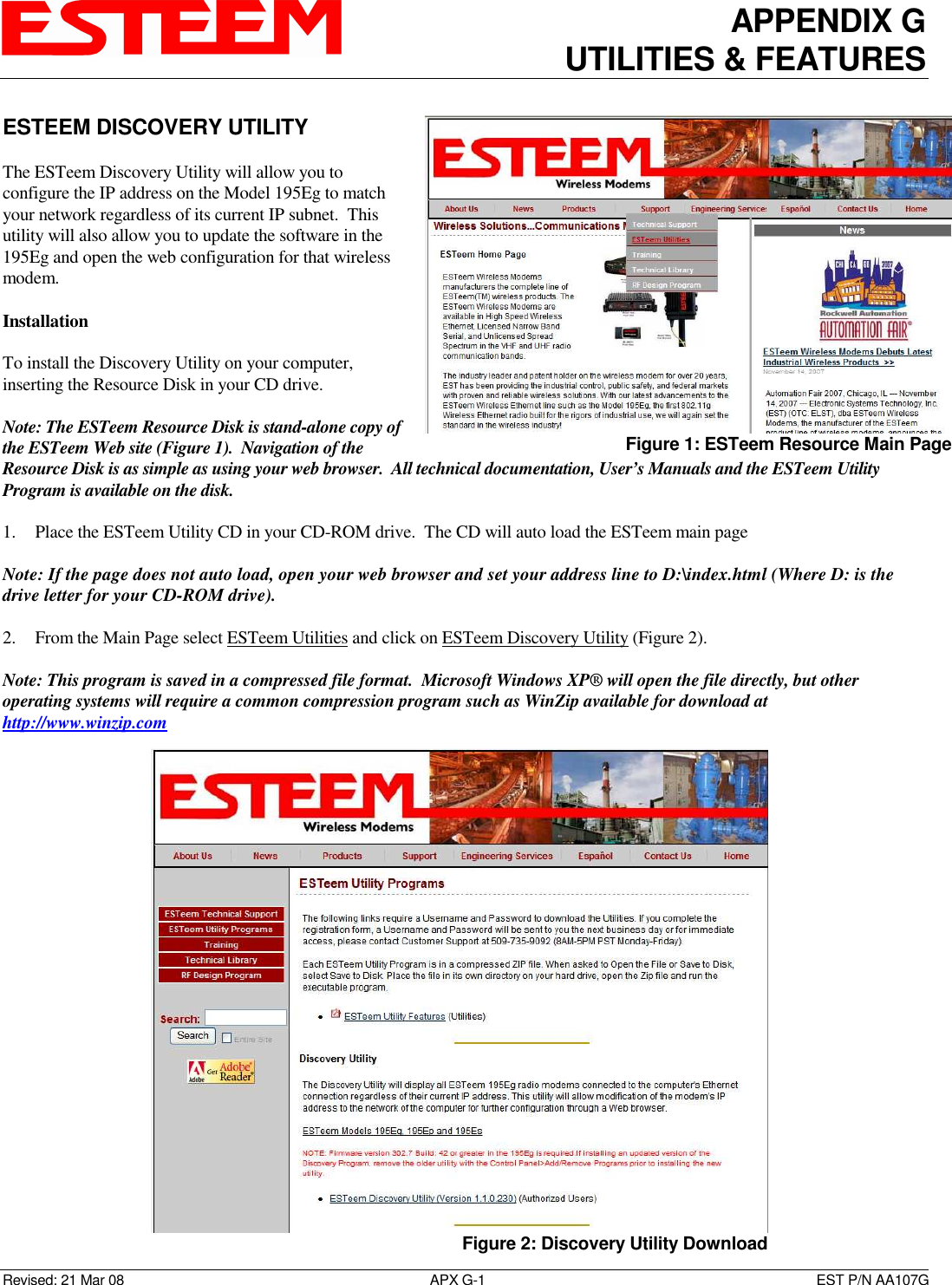 APPENDIX G UTILITIES &amp; FEATURES   Revised: 21 Mar 08  APX G-1  EST P/N AA107G ESTEEM DISCOVERY UTILITY  The ESTeem Discovery Utility will allow you to configure the IP address on the Model 195Eg to match your network regardless of its current IP subnet.  This utility will also allow you to update the software in the 195Eg and open the web configuration for that wireless modem.  Installation   To install the Discovery Utility on your computer, inserting the Resource Disk in your CD drive.  Note: The ESTeem Resource Disk is stand-alone copy of the ESTeem Web site (Figure 1).  Navigation of the Resource Disk is as simple as using your web browser.  All technical documentation, User’s Manuals and the ESTeem Utility Program is available on the disk.  1. Place the ESTeem Utility CD in your CD-ROM drive.  The CD will auto load the ESTeem main page   Note: If the page does not auto load, open your web browser and set your address line to D:\index.html (Where D: is the drive letter for your CD-ROM drive).    2. From the Main Page select ESTeem Utilities and click on ESTeem Discovery Utility (Figure 2).   Note: This program is saved in a compressed file format.  Microsoft Windows XP® will open the file directly, but other operating systems will require a common compression program such as WinZip available for download at http://www.winzip.com  Figure 1: ESTeem Resource Main Page  Figure 2: Discovery Utility Download 