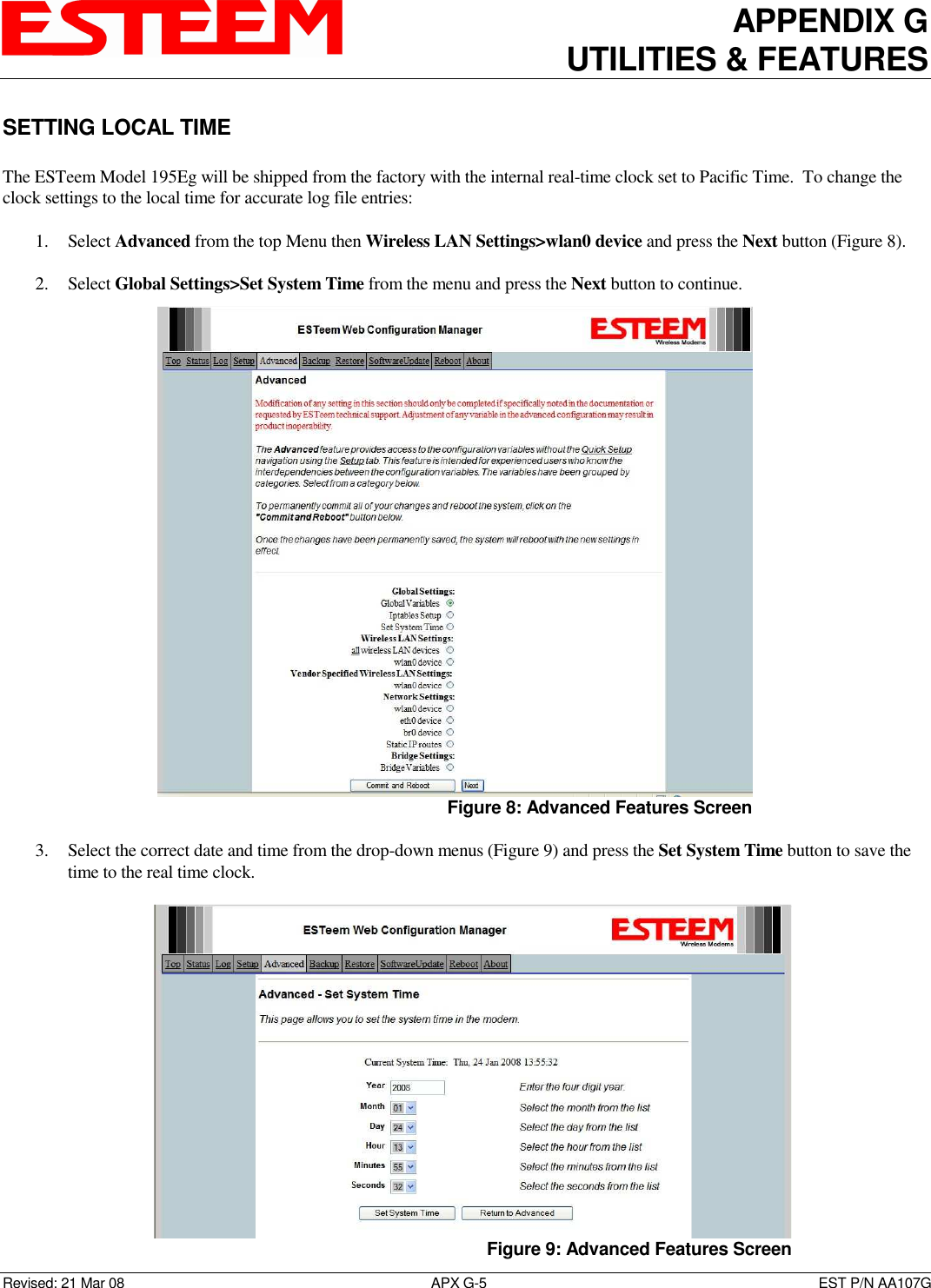 APPENDIX G UTILITIES &amp; FEATURES   Revised: 21 Mar 08  APX G-5  EST P/N AA107G SETTING LOCAL TIME  The ESTeem Model 195Eg will be shipped from the factory with the internal real-time clock set to Pacific Time.  To change the clock settings to the local time for accurate log file entries:  1. Select Advanced from the top Menu then Wireless LAN Settings&gt;wlan0 device and press the Next button (Figure 8).  2. Select Global Settings&gt;Set System Time from the menu and press the Next button to continue.  3. Select the correct date and time from the drop-down menus (Figure 9) and press the Set System Time button to save the time to the real time clock.    Figure 8: Advanced Features Screen Figure 9: Advanced Features Screen 