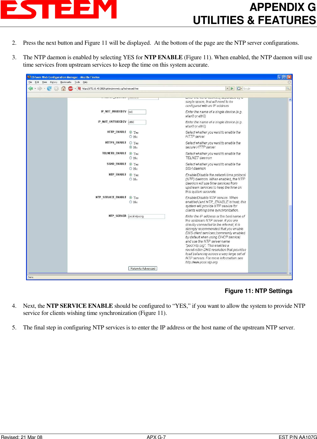APPENDIX G UTILITIES &amp; FEATURES   Revised: 21 Mar 08  APX G-7  EST P/N AA107G 2. Press the next button and Figure 11 will be displayed.  At the bottom of the page are the NTP server configurations.  3. The NTP daemon is enabled by selecting YES for NTP ENABLE (Figure 11). When enabled, the NTP daemon will use time services from upstream services to keep the time on this system accurate.  4. Next, the NTP SERVICE ENABLE should be configured to “YES,” if you want to allow the system to provide NTP service for clients wishing time synchronization (Figure 11).  5. The final step in configuring NTP services is to enter the IP address or the host name of the upstream NTP server.   Figure 11: NTP Settings 