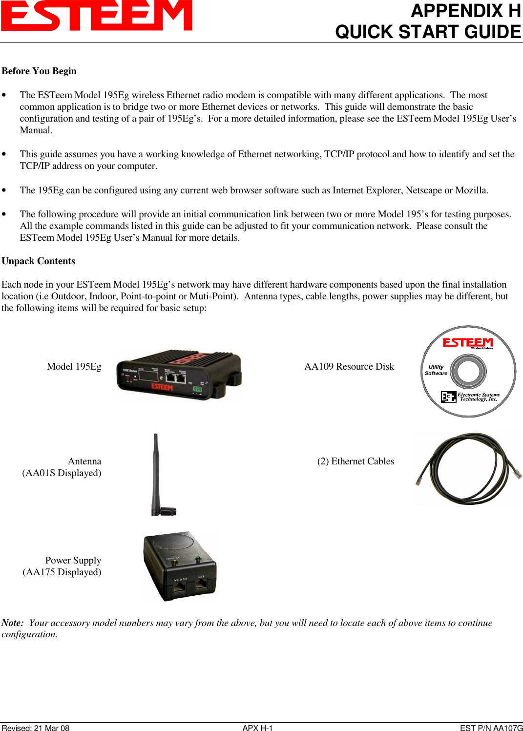 APPENDIX H QUICK START GUIDE   Revised: 21 Mar 08  APX H-1  EST P/N AA107G Before You Begin  • The ESTeem Model 195Eg wireless Ethernet radio modem is compatible with many different applications.  The most common application is to bridge two or more Ethernet devices or networks.  This guide will demonstrate the basic configuration and testing of a pair of 195Eg’s.  For a more detailed information, please see the ESTeem Model 195Eg User’s Manual.  • This guide assumes you have a working knowledge of Ethernet networking, TCP/IP protocol and how to identify and set the TCP/IP address on your computer.  • The 195Eg can be configured using any current web browser software such as Internet Explorer, Netscape or Mozilla.  • The following procedure will provide an initial communication link between two or more Model 195’s for testing purposes.  All the example commands listed in this guide can be adjusted to fit your communication network.  Please consult the ESTeem Model 195Eg User’s Manual for more details.  Unpack Contents  Each node in your ESTeem Model 195Eg’s network may have different hardware components based upon the final installation location (i.e Outdoor, Indoor, Point-to-point or Muti-Point).  Antenna types, cable lengths, power supplies may be different, but the following items will be required for basic setup:     Model 195Eg       AA109 Resource Disk           Antenna  (AA01S Displayed)                    (2) Ethernet Cables           Power Supply (AA175 Displayed)      Note:  Your accessory model numbers may vary from the above, but you will need to locate each of above items to continue configuration.  