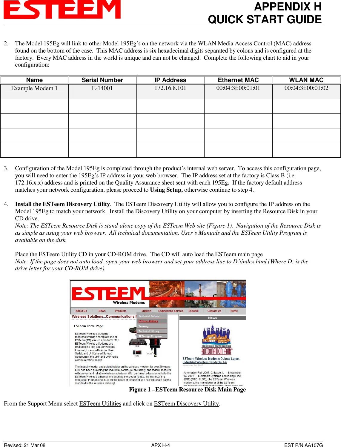 APPENDIX H QUICK START GUIDE  Revised: 21 Mar 08  APX H-4  EST P/N AA107G  2. The Model 195Eg will link to other Model 195Eg’s on the network via the WLAN Media Access Control (MAC) address found on the bottom of the case.  This MAC address is six hexadecimal digits separated by colons and is configured at the factory.  Every MAC address in the world is unique and can not be changed.  Complete the following chart to aid in your configuration:  Name  Serial Number  IP Address  Ethernet MAC  WLAN MAC Example Modem 1  E-14001  172.16.8.101  00:04:3f:00:01:01  00:04:3f:00:01:02                                      3. Configuration of the Model 195Eg is completed through the product’s internal web server.  To access this configuration page, you will need to enter the 195Eg’s IP address in your web browser.  The IP address set at the factory is Class B (i.e. 172.16.x.x) address and is printed on the Quality Assurance sheet sent with each 195Eg.  If the factory default address matches your network configuration, please proceed to Using Setup, otherwise continue to step 4.  4. Install the ESTeem Discovery Utility.  The ESTeem Discovery Utility will allow you to configure the IP address on the Model 195Eg to match your network.  Install the Discovery Utility on your computer by inserting the Resource Disk in your CD drive. Note: The ESTeem Resource Disk is stand-alone copy of the ESTeem Web site (Figure 1).  Navigation of the Resource Disk is as simple as using your web browser.  All technical documentation, User’s Manuals and the ESTeem Utility Program is available on the disk.  Place the ESTeem Utility CD in your CD-ROM drive.  The CD will auto load the ESTeem main page  Note: If the page does not auto load, open your web browser and set your address line to D:\index.html (Where D: is the drive letter for your CD-ROM drive).     From the Support Menu select ESTeem Utilities and click on ESTeem Discovery Utility.    Figure 1 –ESTeem Resource Disk Main Page 