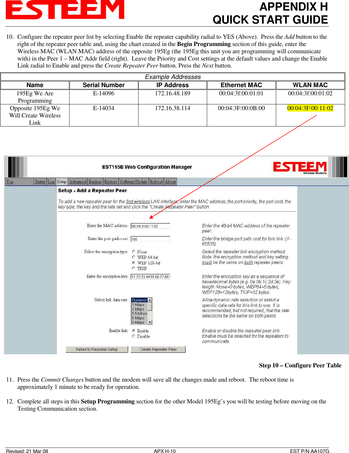 APPENDIX H QUICK START GUIDE  Revised: 21 Mar 08  APX H-10  EST P/N AA107G 10. Configure the repeater peer list by selecting Enable the repeater capability radial to YES (Above).  Press the Add button to the right of the repeater peer table and, using the chart created in the Begin Programming section of this guide, enter the Wireless MAC (WLAN MAC) address of the opposite 195Eg (the 195Eg this unit you are programming will communicate with) in the Peer 1 – MAC Addr field (right).  Leave the Priority and Cost settings at the default values and change the Enable Link radial to Enable and press the Create Repeater Peer button. Press the Next button.  11. Press the Commit Changes button and the modem will save all the changes made and reboot.  The reboot time is approximately 1 minute to be ready for operation.   12. Complete all steps in this Setup Programming section for the other Model 195Eg’s you will be testing before moving on the Testing Communication section.  Example Addresses Name  Serial Number  IP Address  Ethernet MAC  WLAN MAC 195Eg We Are Programming  E-14096  172.16.48.189  00:04:3f:00:01:01  00:04:3f:00:01:02 Opposite 195Eg We Will Create Wireless Link E-14034  172.16.38.114  00:04:3F:00:0B:00  00:04:3F:00:11:02        Step 10 – Configure Peer Table 