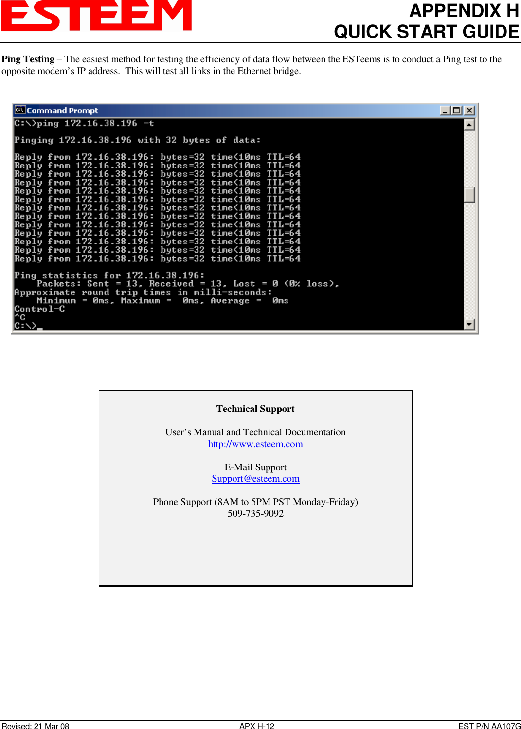 APPENDIX H QUICK START GUIDE  Revised: 21 Mar 08  APX H-12  EST P/N AA107G Ping Testing – The easiest method for testing the efficiency of data flow between the ESTeems is to conduct a Ping test to the opposite modem’s IP address.  This will test all links in the Ethernet bridge.             Technical Support  User’s Manual and Technical Documentation http://www.esteem.com  E-Mail Support Support@esteem.com  Phone Support (8AM to 5PM PST Monday-Friday) 509-735-9092  