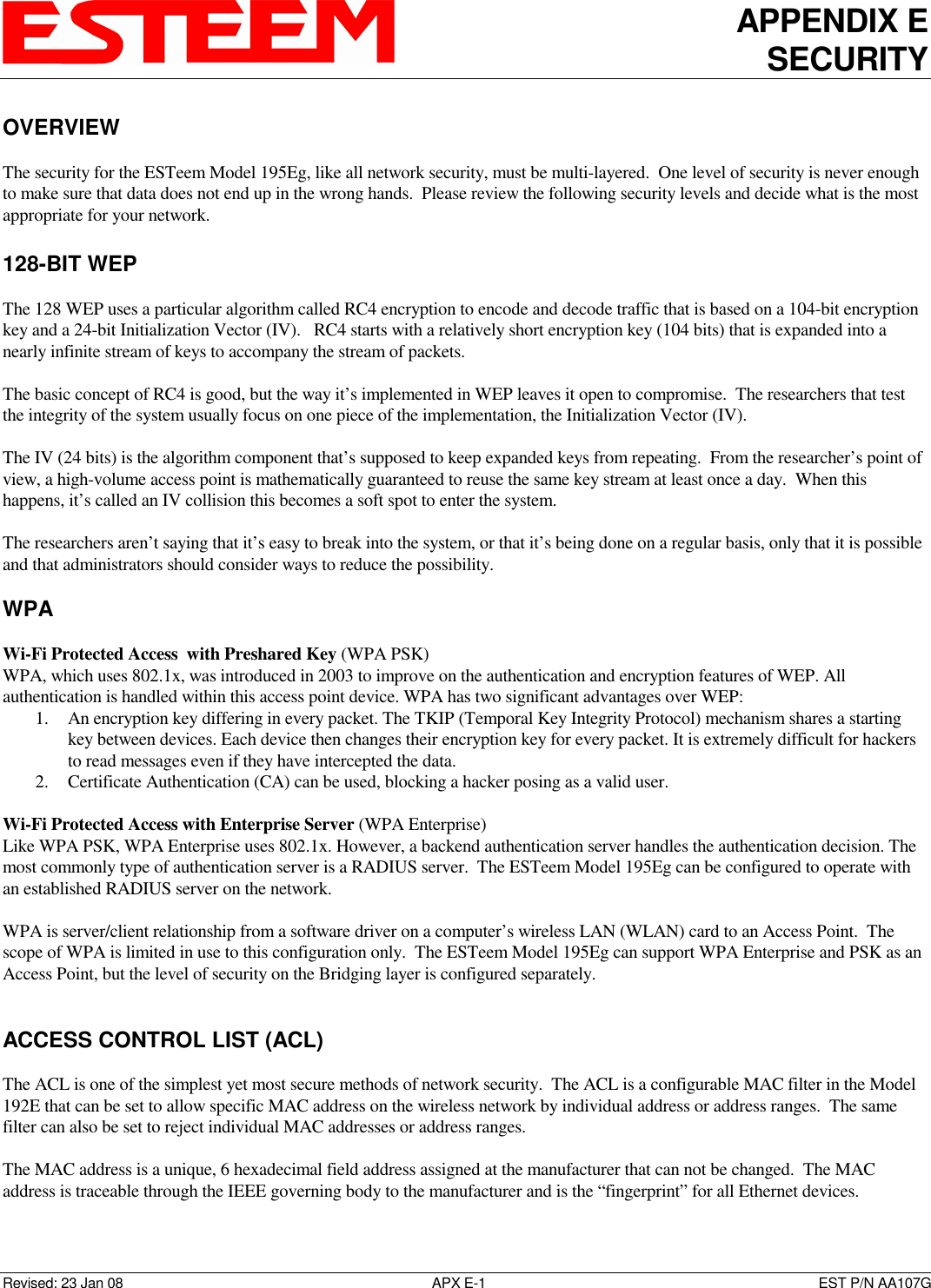 APPENDIX E SECURITY   Revised: 23 Jan 08  APX E-1  EST P/N AA107G OVERVIEW  The security for the ESTeem Model 195Eg, like all network security, must be multi-layered.  One level of security is never enough to make sure that data does not end up in the wrong hands.  Please review the following security levels and decide what is the most appropriate for your network.  128-BIT WEP  The 128 WEP uses a particular algorithm called RC4 encryption to encode and decode traffic that is based on a 104-bit encryption key and a 24-bit Initialization Vector (IV).   RC4 starts with a relatively short encryption key (104 bits) that is expanded into a nearly infinite stream of keys to accompany the stream of packets.   The basic concept of RC4 is good, but the way it’s implemented in WEP leaves it open to compromise.  The researchers that test the integrity of the system usually focus on one piece of the implementation, the Initialization Vector (IV).    The IV (24 bits) is the algorithm component that’s supposed to keep expanded keys from repeating.  From the researcher’s point of view, a high-volume access point is mathematically guaranteed to reuse the same key stream at least once a day.  When this happens, it’s called an IV collision this becomes a soft spot to enter the system.    The researchers aren’t saying that it’s easy to break into the system, or that it’s being done on a regular basis, only that it is possible and that administrators should consider ways to reduce the possibility.   WPA  Wi-Fi Protected Access  with Preshared Key (WPA PSK) WPA, which uses 802.1x, was introduced in 2003 to improve on the authentication and encryption features of WEP. All authentication is handled within this access point device. WPA has two significant advantages over WEP:  1. An encryption key differing in every packet. The TKIP (Temporal Key Integrity Protocol) mechanism shares a starting key between devices. Each device then changes their encryption key for every packet. It is extremely difficult for hackers to read messages even if they have intercepted the data.  2. Certificate Authentication (CA) can be used, blocking a hacker posing as a valid user.   Wi-Fi Protected Access with Enterprise Server (WPA Enterprise) Like WPA PSK, WPA Enterprise uses 802.1x. However, a backend authentication server handles the authentication decision. The most commonly type of authentication server is a RADIUS server.  The ESTeem Model 195Eg can be configured to operate with an established RADIUS server on the network.  WPA is server/client relationship from a software driver on a computer’s wireless LAN (WLAN) card to an Access Point.  The scope of WPA is limited in use to this configuration only.  The ESTeem Model 195Eg can support WPA Enterprise and PSK as an Access Point, but the level of security on the Bridging layer is configured separately.   ACCESS CONTROL LIST (ACL)  The ACL is one of the simplest yet most secure methods of network security.  The ACL is a configurable MAC filter in the Model 192E that can be set to allow specific MAC address on the wireless network by individual address or address ranges.  The same filter can also be set to reject individual MAC addresses or address ranges.  The MAC address is a unique, 6 hexadecimal field address assigned at the manufacturer that can not be changed.  The MAC address is traceable through the IEEE governing body to the manufacturer and is the “fingerprint” for all Ethernet devices.  