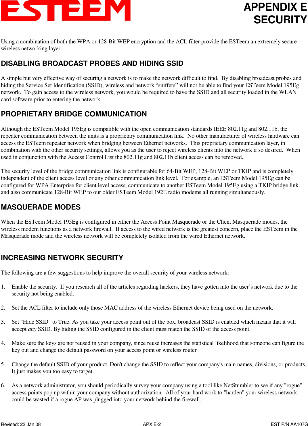 APPENDIX E SECURITY   Revised: 23 Jan 08  APX E-2  EST P/N AA107G Using a combination of both the WPA or 128-Bit WEP encryption and the ACL filter provide the ESTeem an extremely secure wireless networking layer.   DISABLING BROADCAST PROBES AND HIDING SSID  A simple but very effective way of securing a network is to make the network difficult to find.  By disabling broadcast probes and hiding the Service Set Identification (SSID), wireless and network “sniffers” will not be able to find your ESTeem Model 195Eg network.  To gain access to the wireless network, you would be required to have the SSID and all security loaded in the WLAN card software prior to entering the network.  PROPRIETARY BRIDGE COMMUNICATION  Although the ESTeem Model 195Eg is compatible with the open communication standards IEEE 802.11g and 802.11b, the repeater communication between the units is a proprietary communication link.  No other manufacturer of wireless hardware can access the ESTeem repeater network when bridging between Ethernet networks.  This proprietary communication layer, in combination with the other security settings, allows you as the user to reject wireless clients into the network if so desired.  When used in conjunction with the Access Control List the 802.11g and 802.11b client access can be removed.  The security level of the bridge communication link is configurable for 64-Bit WEP, 128-Bit WEP or TKIP and is completely independent of the client access level or any other communication link level.  For example, an ESTeem Model 195Eg can be configured for WPA Enterprise for client level access, communicate to another ESTeem Model 195Eg using a TKIP bridge link and also communicate 128-Bit WEP to our older ESTeem Model 192E radio modems all running simultaneously.  MASQUERADE MODES  When the ESTeem Model 195Eg is configured in either the Access Point Masquerade or the Client Masquerade modes, the wireless modem functions as a network firewall.  If access to the wired network is the greatest concern, place the ESTeem in the Masquerade mode and the wireless network will be completely isolated from the wired Ethernet network.    INCREASING NETWORK SECURITY  The following are a few suggestions to help improve the overall security of your wireless network:  1. Enable the security.  If you research all of the articles regarding hackers, they have gotten into the user’s network due to the security not being enabled.  2. Set the ACL filter to include only those MAC address of the wireless Ethernet device being used on the network.  3. Set &quot;Hide SSID&quot; to True. As you take your access point out of the box, broadcast SSID is enabled which means that it will accept any SSID. By hiding the SSID configured in the client must match the SSID of the access point.  4. Make sure the keys are not reused in your company, since reuse increases the statistical likelihood that someone can figure the key out and change the default password on your access point or wireless router  5. Change the default SSID of your product. Don&apos;t change the SSID to reflect your company&apos;s main names, divisions, or products. It just makes you too easy to target.   6. As a network administrator, you should periodically survey your company using a tool like NetStumbler to see if any &quot;rogue&quot; access points pop up within your company without authorization.  All of your hard work to &quot;harden&quot; your wireless network could be wasted if a rogue AP was plugged into your network behind the firewall.  