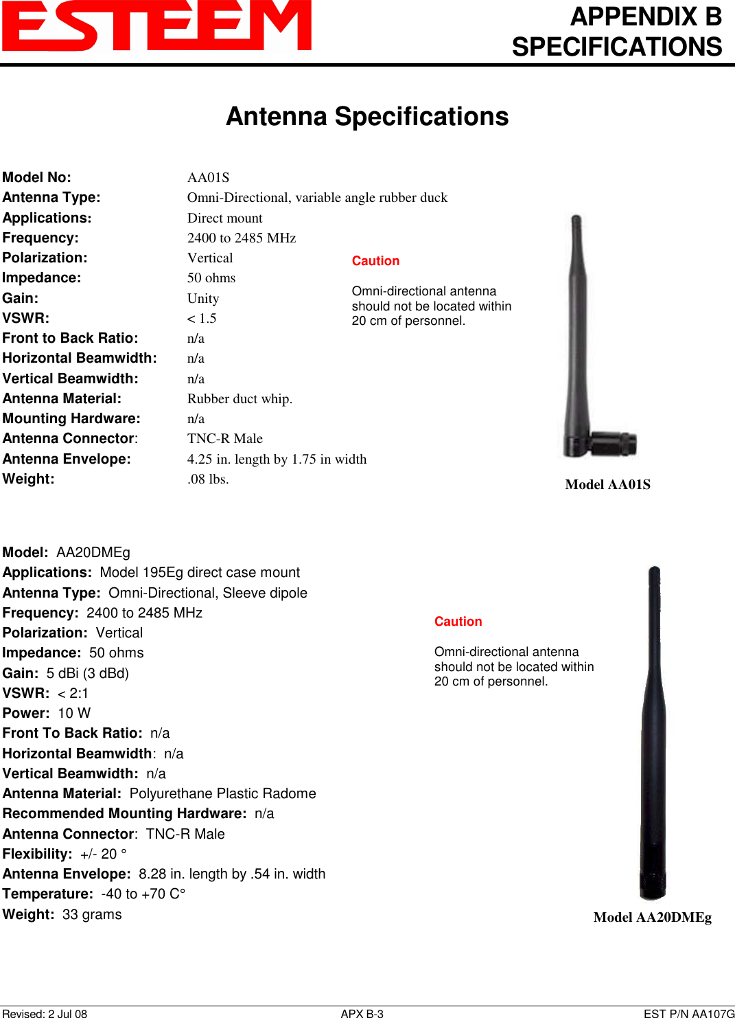  APPENDIX B   SPECIFICATIONS   Antenna Specifications   Revised: 2 Jul 08  APX B-3  EST P/N AA107G Model No:        AA01S Antenna Type:      Omni-Directional, variable angle rubber duck Applications:       Direct mount Frequency:        2400 to 2485 MHz Polarization:        Vertical Impedance:        50 ohms Gain:          Unity VSWR:          &lt; 1.5  Front to Back Ratio:    n/a Horizontal Beamwidth:  n/a Vertical Beamwidth:     n/a Antenna Material:     Rubber duct whip.  Mounting Hardware:    n/a  Antenna Connector:    TNC-R Male Antenna Envelope:    4.25 in. length by 1.75 in width Weight:           .08 lbs.     Model:  AA20DMEg  Applications:  Model 195Eg direct case mount Antenna Type:  Omni-Directional, Sleeve dipole Frequency:  2400 to 2485 MHz Polarization:  Vertical Impedance:  50 ohms Gain:  5 dBi (3 dBd) VSWR:  &lt; 2:1  Power:  10 W  Front To Back Ratio:  n/a Horizontal Beamwidth:  n/a Vertical Beamwidth:  n/a Antenna Material:  Polyurethane Plastic Radome  Recommended Mounting Hardware:  n/a Antenna Connector:  TNC-R Male  Flexibility:  +/- 20 °  Antenna Envelope:  8.28 in. length by .54 in. width Temperature:  -40 to +70 C°  Weight:  33 grams    Model AA01S  Model AA20DMEg Caution  Omni-directional antenna should not be located within 20 cm of personnel.  Caution  Omni-directional antenna should not be located within 20 cm of personnel.  