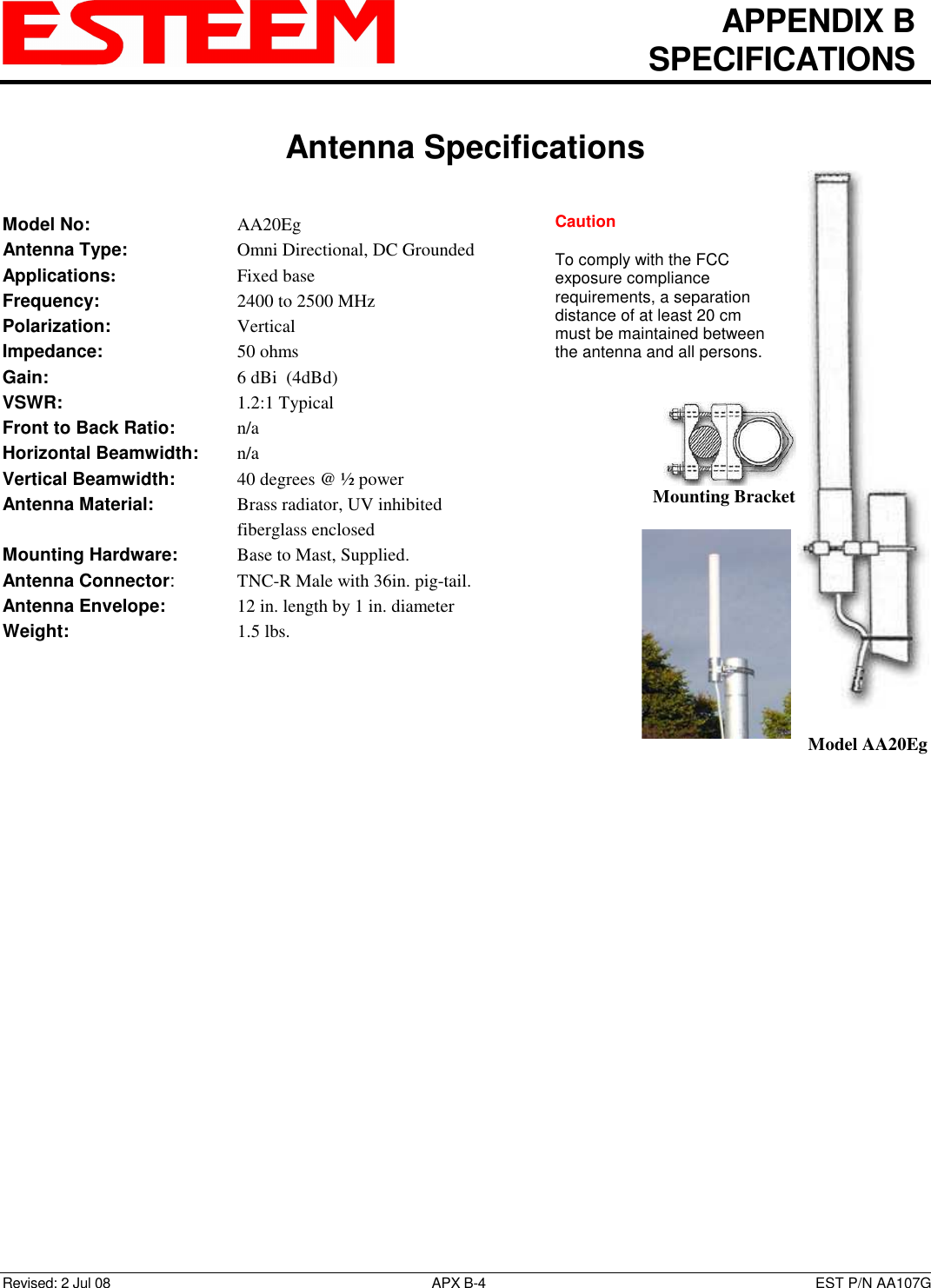   APPENDIX B   SPECIFICATIONS   Antenna Specifications   Revised: 2 Jul 08  APX B-4  EST P/N AA107G Model No:        AA20Eg Antenna Type:      Omni Directional, DC Grounded Applications:       Fixed base Frequency:        2400 to 2500 MHz  Polarization:        Vertical Impedance:        50 ohms Gain:          6 dBi  (4dBd) VSWR:          1.2:1 Typical  Front to Back Ratio:    n/a Horizontal Beamwidth:  n/a Vertical Beamwidth:      40 degrees @ ½ power Antenna Material:     Brass radiator, UV inhibited fiberglass enclosed  Mounting Hardware:      Base to Mast, Supplied.  Antenna Connector:    TNC-R Male with 36in. pig-tail. Antenna Envelope:    12 in. length by 1 in. diameter Weight:           1.5 lbs.    Mounting Bracket    Model AA20Eg Caution  To comply with the FCC exposure compliance requirements, a separation distance of at least 20 cm must be maintained between the antenna and all persons.  