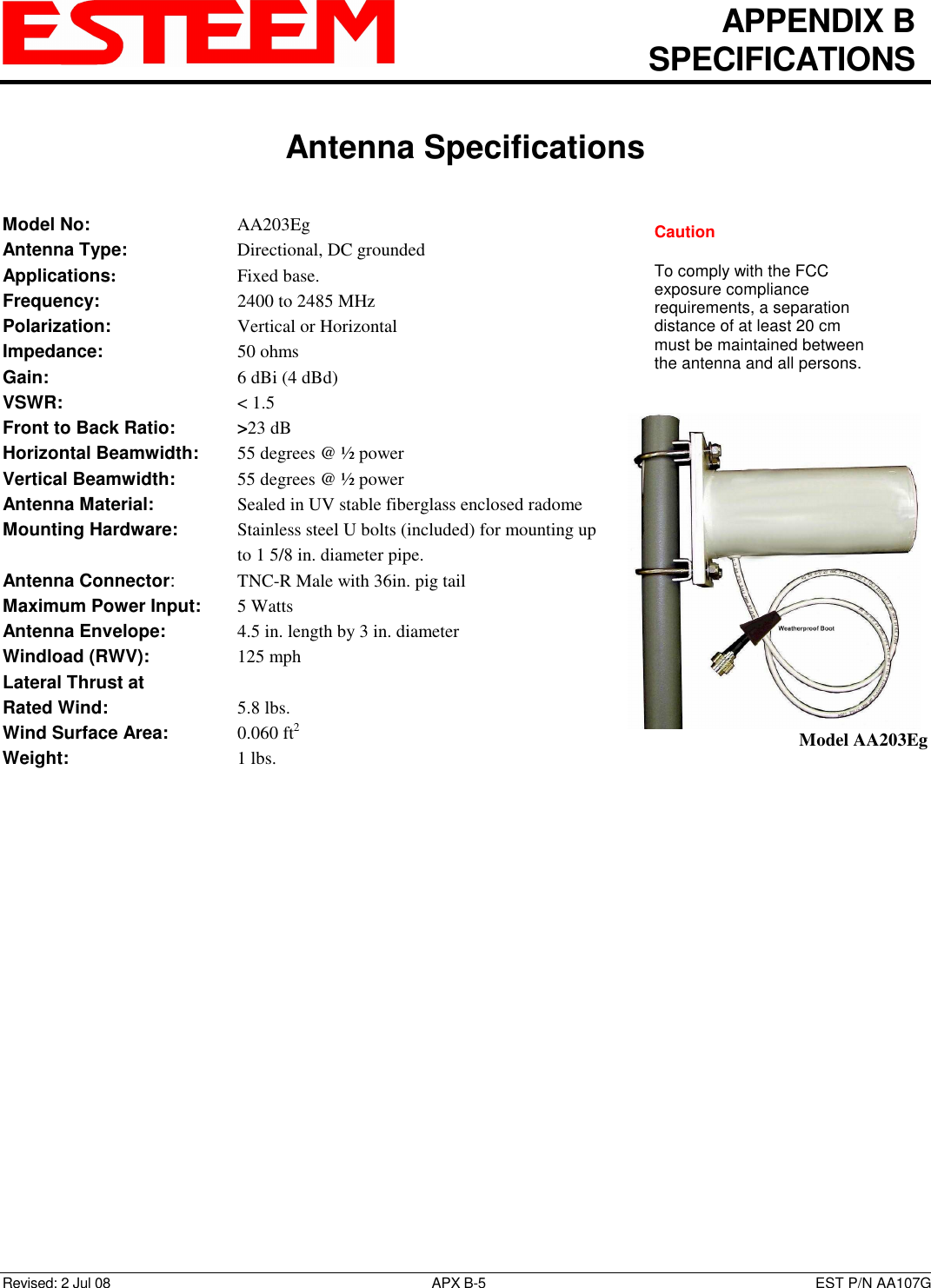   APPENDIX B   SPECIFICATIONS   Antenna Specifications   Revised: 2 Jul 08  APX B-5  EST P/N AA107G Model No:        AA203Eg Antenna Type:      Directional, DC grounded  Applications:       Fixed base. Frequency:        2400 to 2485 MHz  Polarization:        Vertical or Horizontal Impedance:        50 ohms Gain:          6 dBi (4 dBd) VSWR:          &lt; 1.5  Front to Back Ratio:    &gt;23 dB Horizontal Beamwidth:  55 degrees @ ½ power Vertical Beamwidth:      55 degrees @ ½ power Antenna Material:     Sealed in UV stable fiberglass enclosed radome  Mounting Hardware:      Stainless steel U bolts (included) for mounting up to 1 5/8 in. diameter pipe. Antenna Connector:    TNC-R Male with 36in. pig tail Maximum Power Input:  5 Watts Antenna Envelope:    4.5 in. length by 3 in. diameter Windload (RWV):      125 mph Lateral Thrust at  Rated Wind:        5.8 lbs. Wind Surface Area:    0.060 ft2 Weight:          1 lbs.      Model AA203Eg Caution  To comply with the FCC exposure compliance requirements, a separation distance of at least 20 cm must be maintained between the antenna and all persons. 