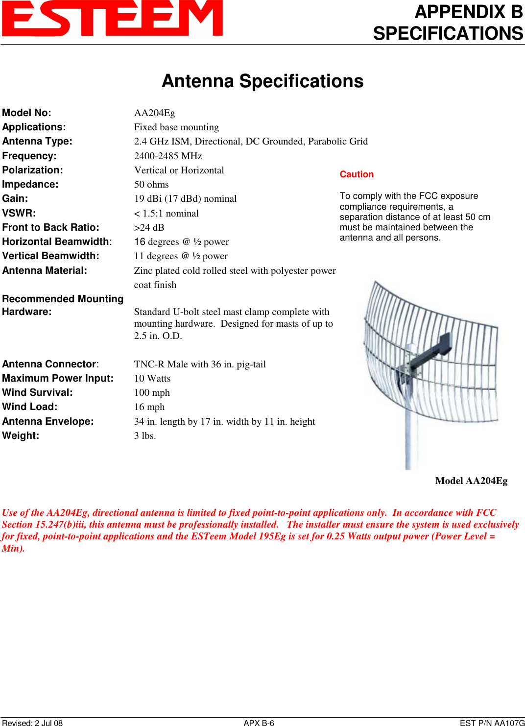 APPENDIX B SPECIFICATIONS   Antenna Specifications  Revised: 2 Jul 08  APX B-6  EST P/N AA107G Model No:        AA204Eg Applications:         Fixed base mounting  Antenna Type:      2.4 GHz ISM, Directional, DC Grounded, Parabolic Grid Frequency:        2400-2485 MHz Polarization:        Vertical or Horizontal Impedance:        50 ohms Gain:     19 dBi (17 dBd) nominal VSWR:            &lt; 1.5:1 nominal  Front to Back Ratio:     &gt;24 dB Horizontal Beamwidth:   16 degrees @ ½ power Vertical Beamwidth:      11 degrees @ ½ power Antenna Material:      Zinc plated cold rolled steel with polyester power coat finish Recommended Mounting  Hardware:        Standard U-bolt steel mast clamp complete with mounting hardware.  Designed for masts of up to 2.5 in. O.D.  Antenna Connector:    TNC-R Male with 36 in. pig-tail Maximum Power Input:     10 Watts Wind Survival:        100 mph Wind Load:          16 mph Antenna Envelope:    34 in. length by 17 in. width by 11 in. height Weight:           3 lbs.      Use of the AA204Eg, directional antenna is limited to fixed point-to-point applications only.  In accordance with FCC Section 15.247(b)iii, this antenna must be professionally installed.   The installer must ensure the system is used exclusively for fixed, point-to-point applications and the ESTeem Model 195Eg is set for 0.25 Watts output power (Power Level = Min).   Model AA204Eg Caution  To comply with the FCC exposure compliance requirements, a separation distance of at least 50 cm must be maintained between the antenna and all persons. 