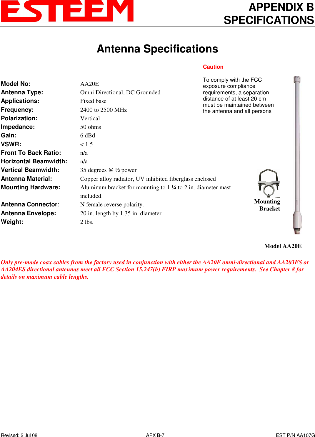 APPENDIX B SPECIFICATIONS   Antenna Specifications  Revised: 2 Jul 08  APX B-7  EST P/N AA107G   Model No:        AA20E Antenna Type:      Omni Directional, DC Grounded Applications:       Fixed base Frequency:        2400 to 2500 MHz  Polarization:        Vertical Impedance:        50 ohms Gain:          6 dBd VSWR:          &lt; 1.5  Front To Back Ratio:    n/a Horizontal Beamwidth:  n/a Vertical Beamwidth:      35 degrees @ ½ power Antenna Material:     Copper alloy radiator, UV inhibited fiberglass enclosed  Mounting Hardware:      Aluminum bracket for mounting to 1 ¼ to 2 in. diameter mast included.  Antenna Connector:    N female reverse polarity. Antenna Envelope:    20 in. length by 1.35 in. diameter Weight:           2 lbs.     Only pre-made coax cables from the factory used in conjunction with either the AA20E omni-directional and AA203ES or AA204ES directional antennas meet all FCC Section 15.247(b) EIRP maximum power requirements.  See Chapter 8 for details on maximum cable lengths.       Model AA20E  Mounting Bracket Caution  To comply with the FCC exposure compliance requirements, a separation distance of at least 20 cm must be maintained between the antenna and all persons 