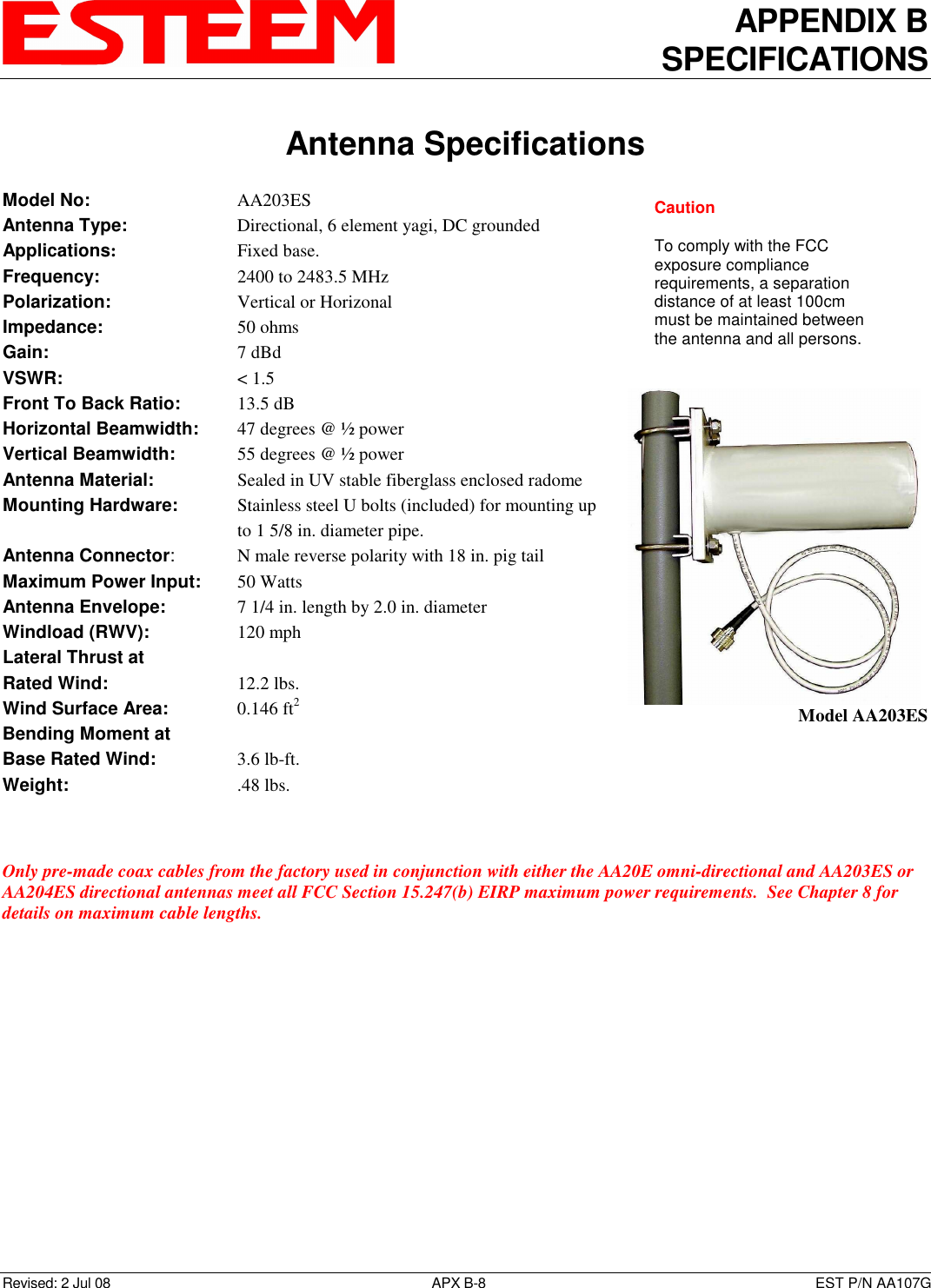 APPENDIX B SPECIFICATIONS   Antenna Specifications  Revised: 2 Jul 08  APX B-8  EST P/N AA107G Model No:        AA203ES Antenna Type:      Directional, 6 element yagi, DC grounded  Applications:       Fixed base. Frequency:        2400 to 2483.5 MHz  Polarization:        Vertical or Horizonal Impedance:        50 ohms Gain:          7 dBd VSWR:          &lt; 1.5  Front To Back Ratio:    13.5 dB Horizontal Beamwidth:  47 degrees @ ½ power Vertical Beamwidth:      55 degrees @ ½ power Antenna Material:     Sealed in UV stable fiberglass enclosed radome  Mounting Hardware:      Stainless steel U bolts (included) for mounting up to 1 5/8 in. diameter pipe. Antenna Connector:    N male reverse polarity with 18 in. pig tail Maximum Power Input:  50 Watts Antenna Envelope:    7 1/4 in. length by 2.0 in. diameter Windload (RWV):      120 mph Lateral Thrust at  Rated Wind:        12.2 lbs. Wind Surface Area:    0.146 ft2 Bending Moment at Base Rated Wind:     3.6 lb-ft. Weight:          .48 lbs.    Only pre-made coax cables from the factory used in conjunction with either the AA20E omni-directional and AA203ES or AA204ES directional antennas meet all FCC Section 15.247(b) EIRP maximum power requirements.  See Chapter 8 for details on maximum cable lengths.  Model AA203ES Caution  To comply with the FCC exposure compliance requirements, a separation distance of at least 100cm must be maintained between the antenna and all persons. 
