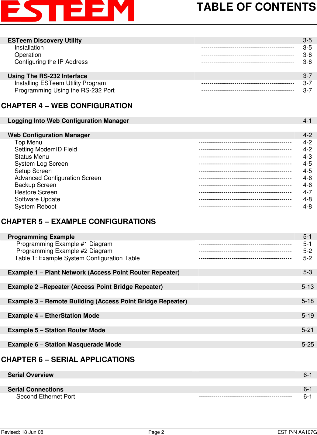 TABLE OF CONTENTS    Revised: 18 Jun 08  Page 2  EST P/N AA107G     ESTeem Discovery Utility   3-5         Installation  --------------------------------------------- 3-5         Operation  --------------------------------------------- 3-6         Configuring the IP Address  --------------------------------------------- 3-6          Using The RS-232 Interface   3-7         Installing ESTeem Utility Program  --------------------------------------------- 3-7         Programming Using the RS-232 Port  --------------------------------------------- 3-7   CHAPTER 4 – WEB CONFIGURATION           Logging Into Web Configuration Manager   4-1          Web Configuration Manager   4-2         Top Menu  ---------------------------------------------  4-2         Setting ModemID Field  ---------------------------------------------  4-2         Status Menu  ---------------------------------------------  4-3         System Log Screen  ---------------------------------------------  4-5         Setup Screen  ---------------------------------------------  4-5         Advanced Configuration Screen  ---------------------------------------------  4-6         Backup Screen  ---------------------------------------------  4-6         Restore Screen  ---------------------------------------------  4-7         Software Update  ---------------------------------------------  4-8         System Reboot  ---------------------------------------------  4-8      CHAPTER 5 – EXAMPLE CONFIGURATIONS           Programming Example   5-1          Programming Example #1 Diagram  ---------------------------------------------  5-1          Programming Example #2 Diagram  ---------------------------------------------  5-2         Table 1: Example System Configuration Table  ---------------------------------------------  5-2          Example 1 – Plant Network (Access Point Router Repeater)   5-3          Example 2 –Repeater (Access Point Bridge Repeater)   5-13          Example 3 – Remote Building (Access Point Bridge Repeater)   5-18          Example 4 – EtherStation Mode   5-19          Example 5 – Station Router Mode   5-21          Example 6 – Station Masquerade Mode   5-25      CHAPTER 6 – SERIAL APPLICATIONS           Serial Overview   6-1          Serial Connections   6-1          Second Ethernet Port  ---------------------------------------------  6-1      