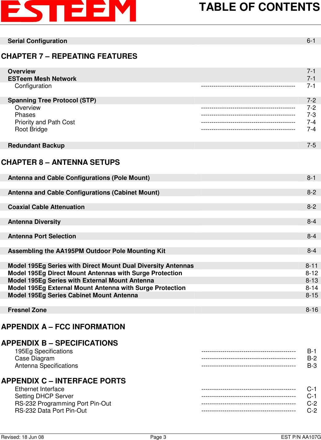 TABLE OF CONTENTS    Revised: 18 Jun 08  Page 3  EST P/N AA107G     Serial Configuration   6-1      CHAPTER 7 – REPEATING FEATURES             Overview   7-1     ESTeem Mesh Network   7-1         Configuration  ---------------------------------------------  7-1          Spanning Tree Protocol (STP)   7-2         Overview  ---------------------------------------------  7-2         Phases  ---------------------------------------------  7-3         Priority and Path Cost  ---------------------------------------------  7-4         Root Bridge  ---------------------------------------------  7-4         Redundant Backup   7-5     CHAPTER 8 – ANTENNA SETUPS            Antenna and Cable Configurations (Pole Mount)   8-1          Antenna and Cable Configurations (Cabinet Mount)   8-2          Coaxial Cable Attenuation   8-2         Antenna Diversity   8-4          Antenna Port Selection   8-4          Assembling the AA195PM Outdoor Pole Mounting Kit   8-4         Model 195Eg Series with Direct Mount Dual Diversity Antennas   8-11     Model 195Eg Direct Mount Antennas with Surge Protection   8-12     Model 195Eg Series with External Mount Antenna   8-13     Model 195Eg External Mount Antenna with Surge Protection    8-14     Model 195Eg Series Cabinet Mount Antenna   8-15        Fresnel Zone    8-16    APPENDIX A – FCC INFORMATION       APPENDIX B – SPECIFICATIONS            195Eg Specifications  ---------------------------------------------  B-1         Case Diagram  ---------------------------------------------  B-2         Antenna Specifications  ---------------------------------------------  B-3    APPENDIX C – INTERFACE PORTS            Ethernet Interface  ---------------------------------------------  C-1         Setting DHCP Server  ---------------------------------------------  C-1         RS-232 Programming Port Pin-Out  ---------------------------------------------  C-2         RS-232 Data Port Pin-Out  ---------------------------------------------  C-2    